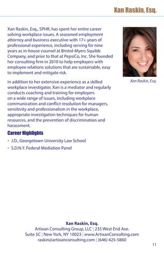 11
Xan Raskin, Esq.
Xan Raskin, Esq.
Artixan Consulting Group, LLC | 235 West End Ave.
Suite 5C | New York, NY 10023 | www.ArtixanConsulting.com
raskin@artixanconsulting.com | (646) 425-5860
Xan Raskin, Esq., SPHR, has spent her entire career
solving workplace issues. A seasoned employment
attorney and business executive with 17+ years of
professional experience, including serving for nine
years as in-house counsel at Bristol-Myers Squibb
Company, and prior to that at PepsiCo, Inc. She founded
her consulting firm in 2010 to help employers with
employee relations solutions that are sustainable, easy
to implement and mitigate risk.
In addition to her extensive experience as a skilled
workplace investigator, Xan is a mediator and regularly
conducts coaching and training for employers
on a wide range of issues, including workplace
communication and conflict resolution for managers,
sensitivity and professionalism in the workplace,
appropriate investigation techniques for human
resources, and the prevention of discrimination and
harassment.
Career Highlights
▪▪ J.D., Georgetown University Law School
▪▪ S.D.N.Y. Federal Mediation Panel
Xan Raskin, Esq.
 