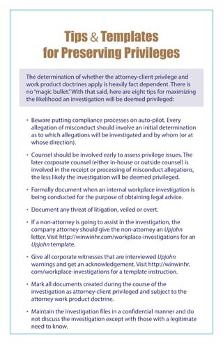 The determination of whether the attorney-client privilege and
work product doctrines apply is heavily fact dependent. There is
no“magic bullet.”With that said, here are eight tips for maximizing
the likelihood an investigation will be deemed privileged:
Tips & Templates
for Preserving Privileges
▪▪ Beware putting compliance processes on auto-pilot. Every
allegation of misconduct should involve an initial determination
as to which allegations will be investigated and by whom (or at
whose direction).
▪▪ Counsel should be involved early to assess privilege issues. The
later corporate counsel (either in-house or outside counsel) is
involved in the receipt or processing of misconduct allegations,
the less likely the investigation will be deemed privileged.
▪▪ Formally document when an internal workplace investigation is
being conducted for the purpose of obtaining legal advice.
▪▪ Document any threat of litigation, veiled or overt.
▪▪ If a non-attorney is going to assist in the investigation, the
company attorney should give the non-attorney an Upjohn
letter. Visit http://winwinhr.com/workplace-investigations for an
Upjohn template.
▪▪ Give all corporate witnesses that are interviewed Upjohn
warnings and get an acknowledgement. Visit http://winwinhr.
com/workplace-investigations for a template instruction.
▪▪ Mark all documents created during the course of the
investigation as attorney-client privileged and subject to the
attorney work product doctrine.
▪▪ Maintain the investigation files in a confidential manner and do
not discuss the investigation except with those with a legitimate
need to know.
 