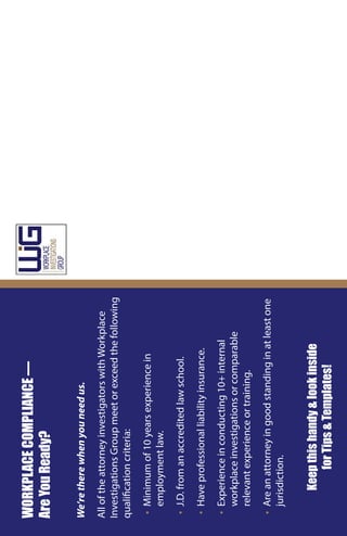 WORKPLACECOMPLIANCE—
AreYouReady?
We’retherewhenyouneedus.
AlloftheattorneyinvestigatorswithWorkplace
InvestigationsGroupmeetorexceedthefollowing
qualificationcriteria:
▪▪Minimumof10yearsexperiencein
employmentlaw.
▪▪J.D.fromanaccreditedlawschool.
▪▪Haveprofessionalliabilityinsurance.
▪▪Experienceinconducting10+internal
workplaceinvestigationsorcomparable
relevantexperienceortraining.
▪▪Areanattorneyingoodstandinginatleastone
jurisdiction.
Keepthishandy&lookinside
forTips&Templates!
 