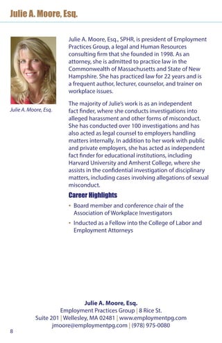 8
Julie A. Moore, Esq.
Julie A. Moore, Esq., SPHR, is president of Employment
Practices Group, a legal and Human Resources
consulting firm that she founded in 1998. As an
attorney, she is admitted to practice law in the
Commonwealth of Massachusetts and State of New
Hampshire. She has practiced law for 22 years and is
a frequent author, lecturer, counselor, and trainer on
workplace issues.
The majority of Julie’s work is as an independent
fact finder, where she conducts investigations into
alleged harassment and other forms of misconduct.
She has conducted over 100 investigations and has
also acted as legal counsel to employers handling
matters internally. In addition to her work with public
and private employers, she has acted as independent
fact finder for educational institutions, including
Harvard University and Amherst College, where she
assists in the confidential investigation of disciplinary
matters, including cases involving allegations of sexual
misconduct.
Career Highlights
▪▪ Board member and conference chair of the
Association of Workplace Investigators
▪▪ Inducted as a Fellow into the College of Labor and
Employment Attorneys
Julie A. Moore, Esq.
Julie A. Moore, Esq.
Employment Practices Group | 8 Rice St.
Suite 201 | Wellesley, MA 02481 | www.employmentpg.com
jmoore@employmentpg.com | (978) 975-0080
 