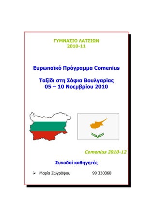 ΓΥΜΝΑΣΙΟ ΛΑΤΣΙΩΝ
            2010-11




Ευρωπαϊκό Πρόγραμμα Comenius

  Ταξίδι στη Σόφια Βουλγαρίας
    05 – 10 Νοεμβρίου 2010




                    Comenius 2010-12

         Συνοδοί καθηγητές

 Μαρία Ζωγράφου       99 330360
 
