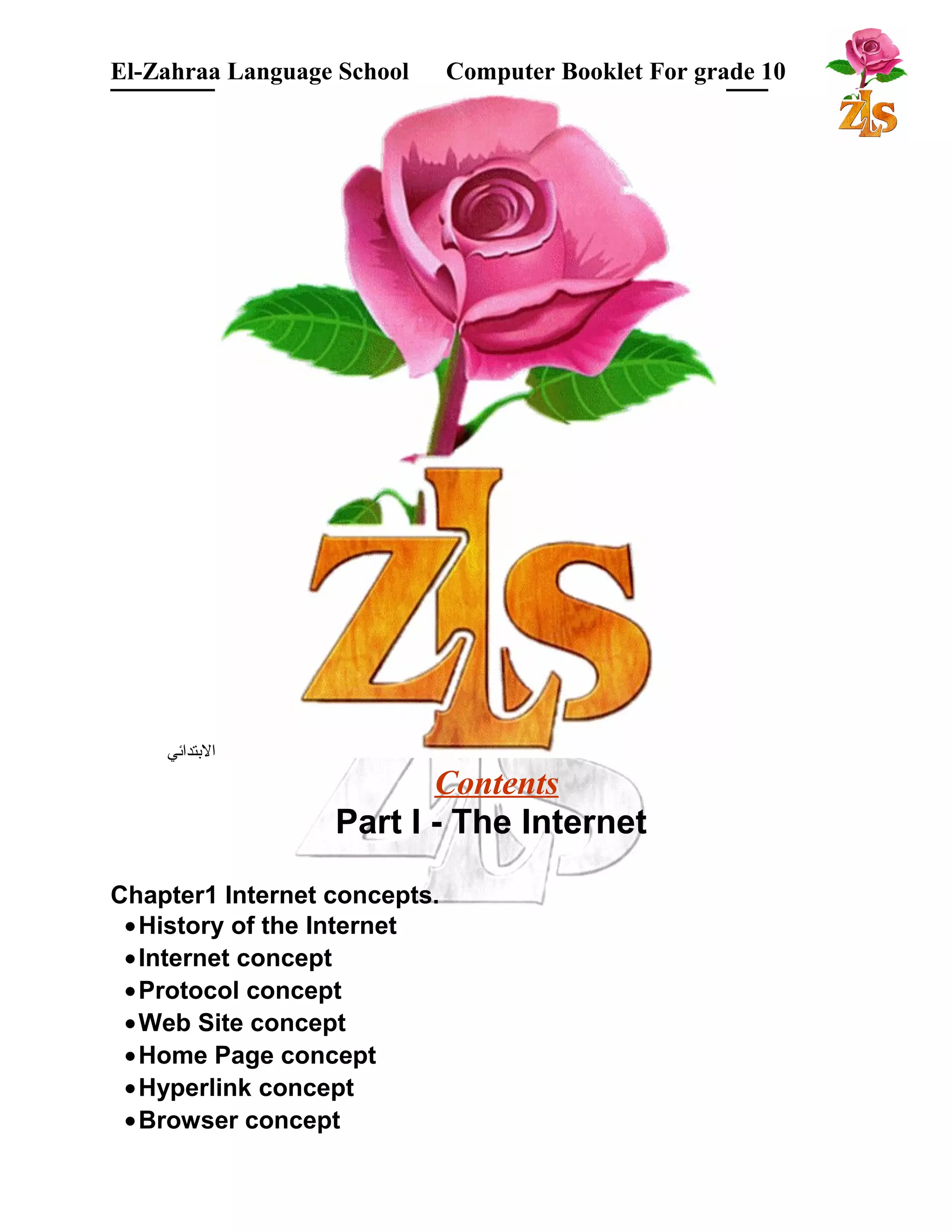 El-Zahraa Language School Computer Booklet For grade 10 
البتتدائي 
Contents 
Part I - The Internet 
Chapter1 Internet concepts. 
·History of the Internet 
·Internet concept 
·Protocol concept 
·Web Site concept 
·Home Page concept 
·Hyperlink concept 
·Browser concept 
 