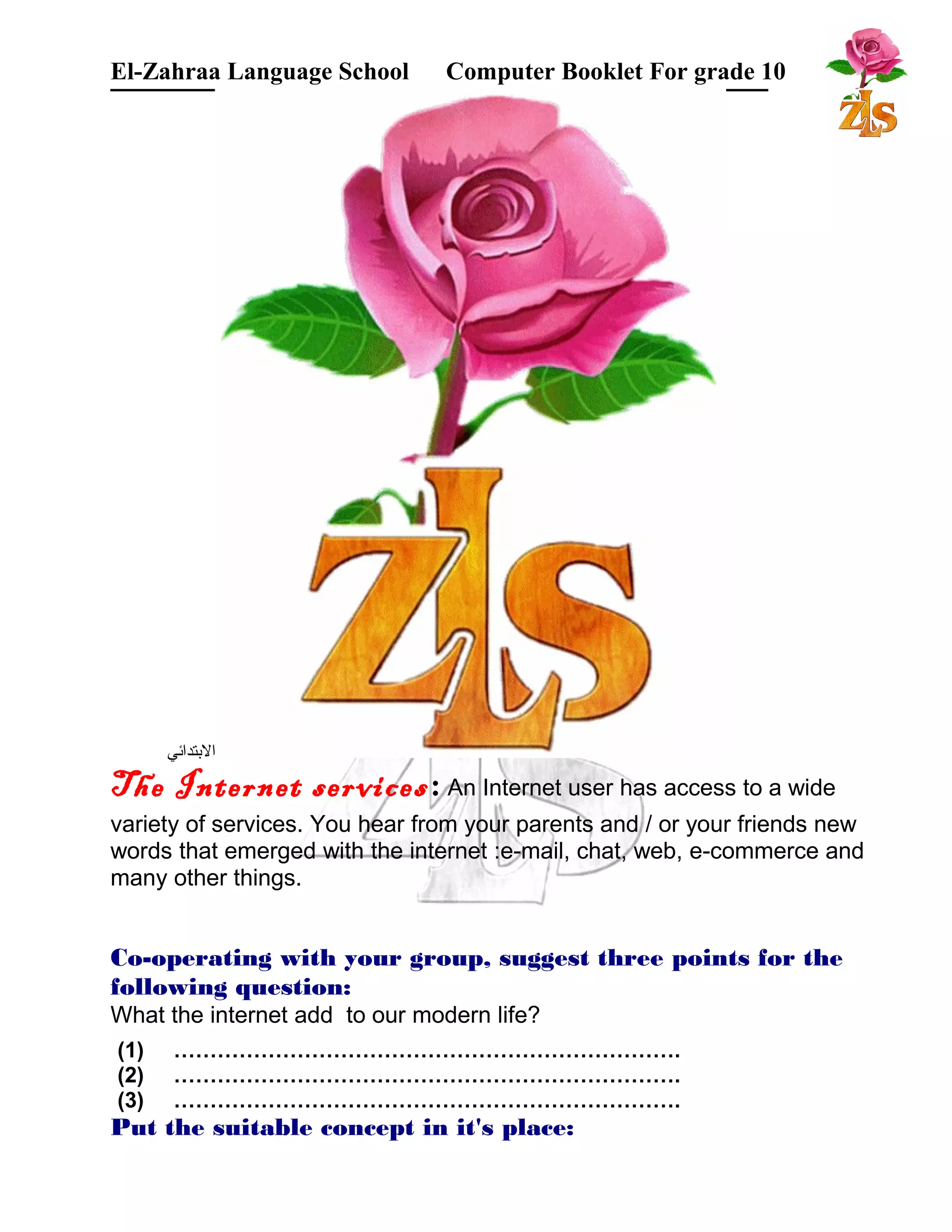 El-Zahraa Language School Computer Booklet For grade 10 
البتتدائي 
The Internet services: An Internet user has access to a wide 
variety of services. You hear from your parents and / or your friends new 
words that emerged with the internet :e-mail, chat, web, e-commerce and 
many other things. 
Co-operating with your group, suggest three points for the 
following question: 
What the internet add to our modern life? 
(1) ……………………………………………………………. 
(2) ……………………………………………………………. 
(3) ……………………………………………………………. 
Put the suitable concept in it's place: 
 