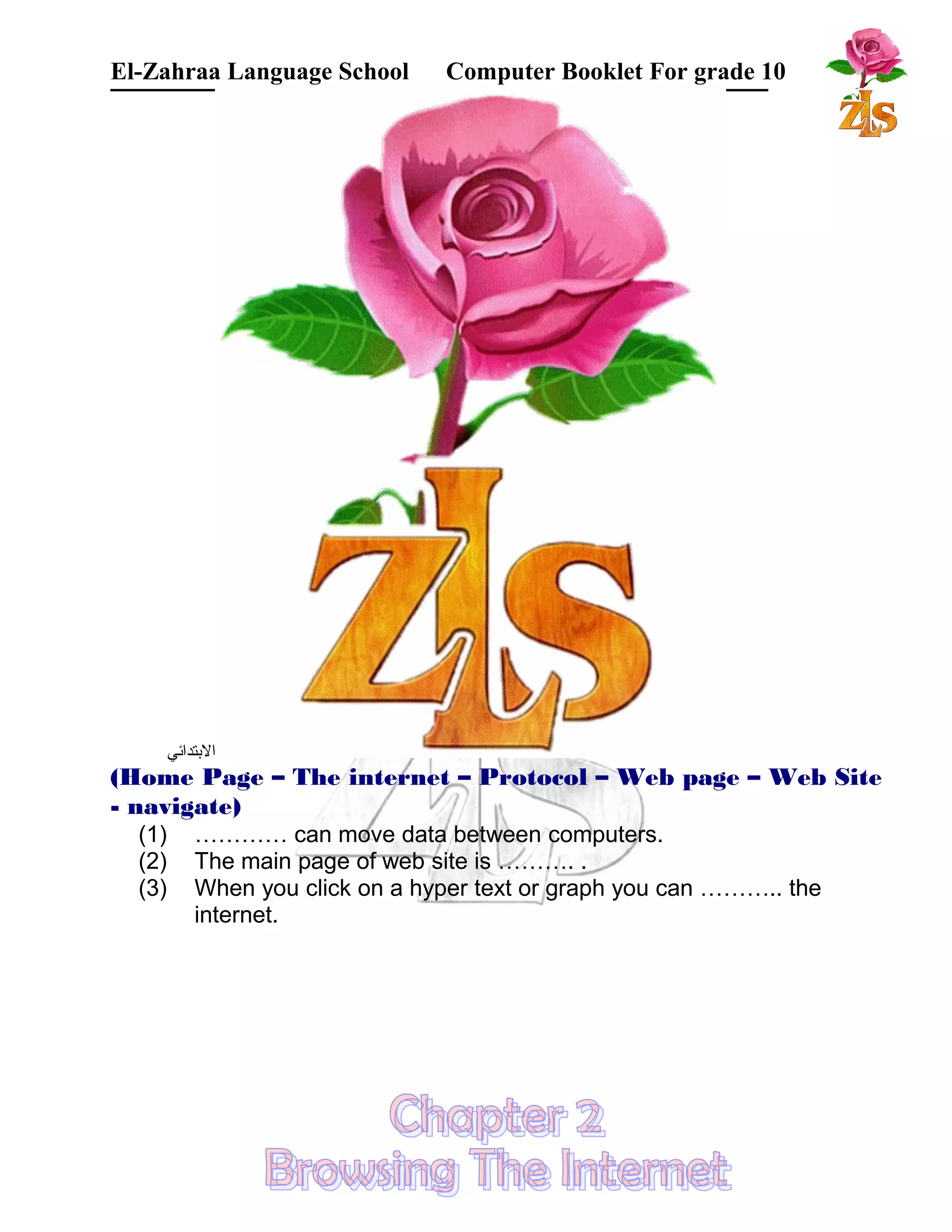 El-Zahraa Language School Computer Booklet For grade 10 
البتتدائي 
(Home Page – The internet – Protocol – Web page – Web Site 
- navigate) 
(1) ………… can move data between computers. 
(2) The main page of web site is ………. . 
(3) When you click on a hyper text or graph you can ……….. the 
internet. 
 