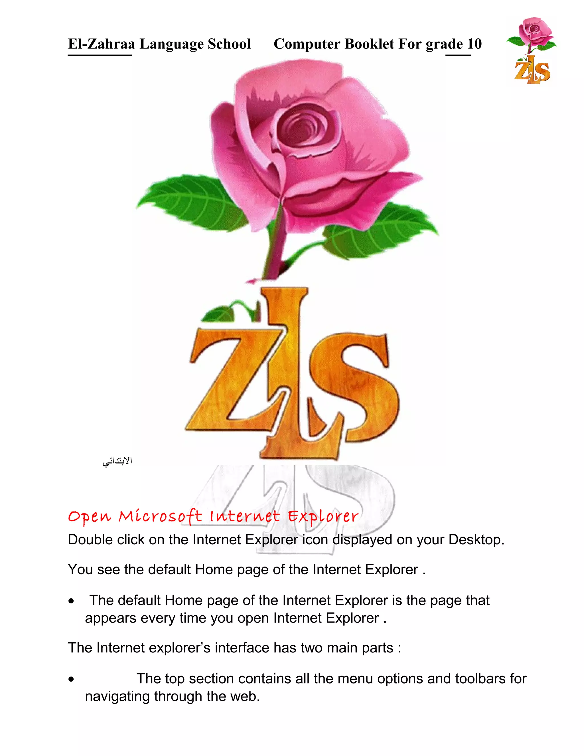 El-Zahraa Language School Computer Booklet For grade 10 
البتتدائي 
Open Microsoft Internet Explorer 
Double click on the Internet Explorer icon displayed on your Desktop. 
You see the default Home page of the Internet Explorer . 
· The default Home page of the Internet Explorer is the page that 
appears every time you open Internet Explorer . 
The Internet explorer’s interface has two main parts : 
· The top section contains all the menu options and toolbars for 
navigating through the web. 
 