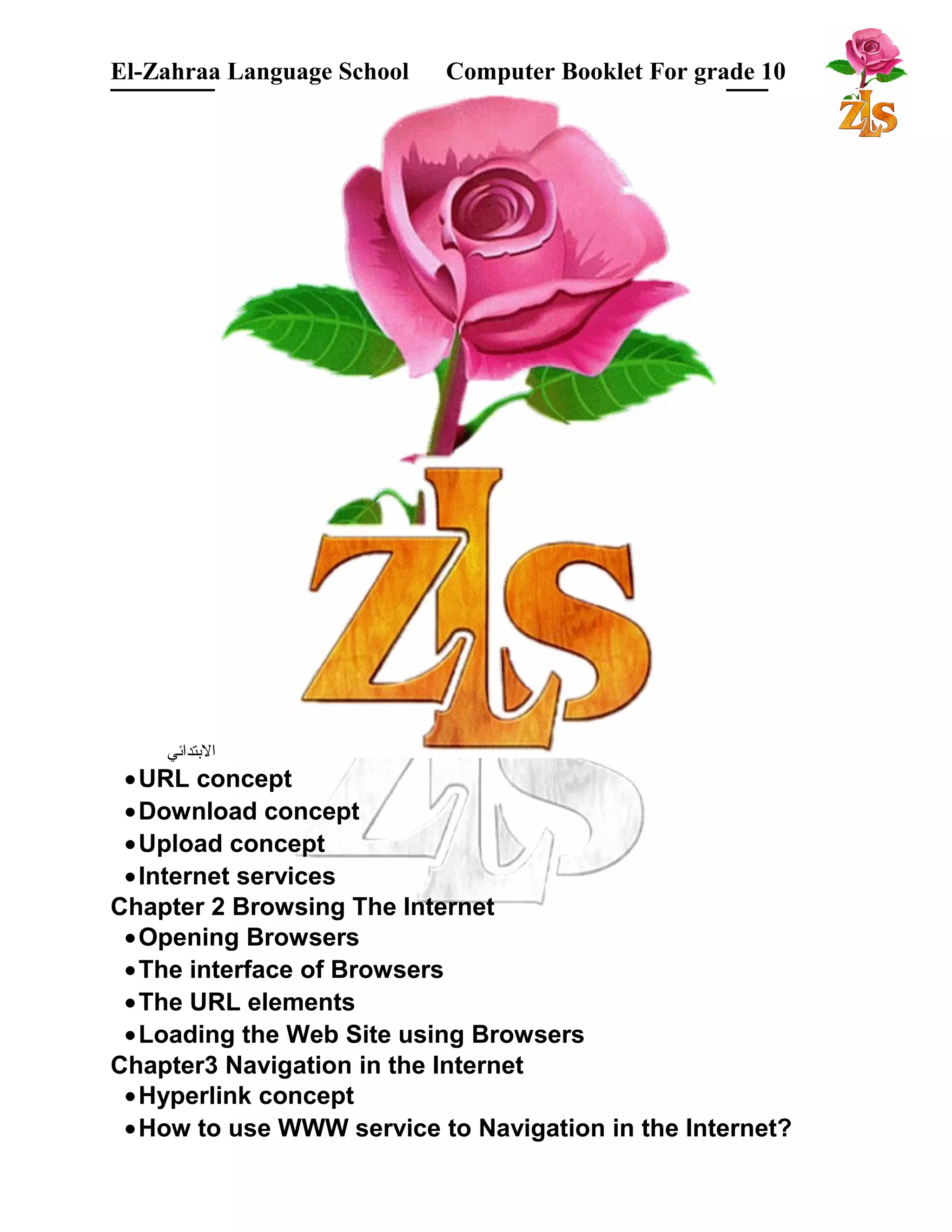 El-Zahraa Language School Computer Booklet For grade 10 
البتتدائي 
·URL concept 
·Download concept 
·Upload concept 
·Internet services 
Chapter 2 Browsing The Internet 
·Opening Browsers 
·The interface of Browsers 
·The URL elements 
·Loading the Web Site using Browsers 
Chapter3 Navigation in the Internet 
·Hyperlink concept 
·How to use WWW service to Navigation in the Internet? 
 