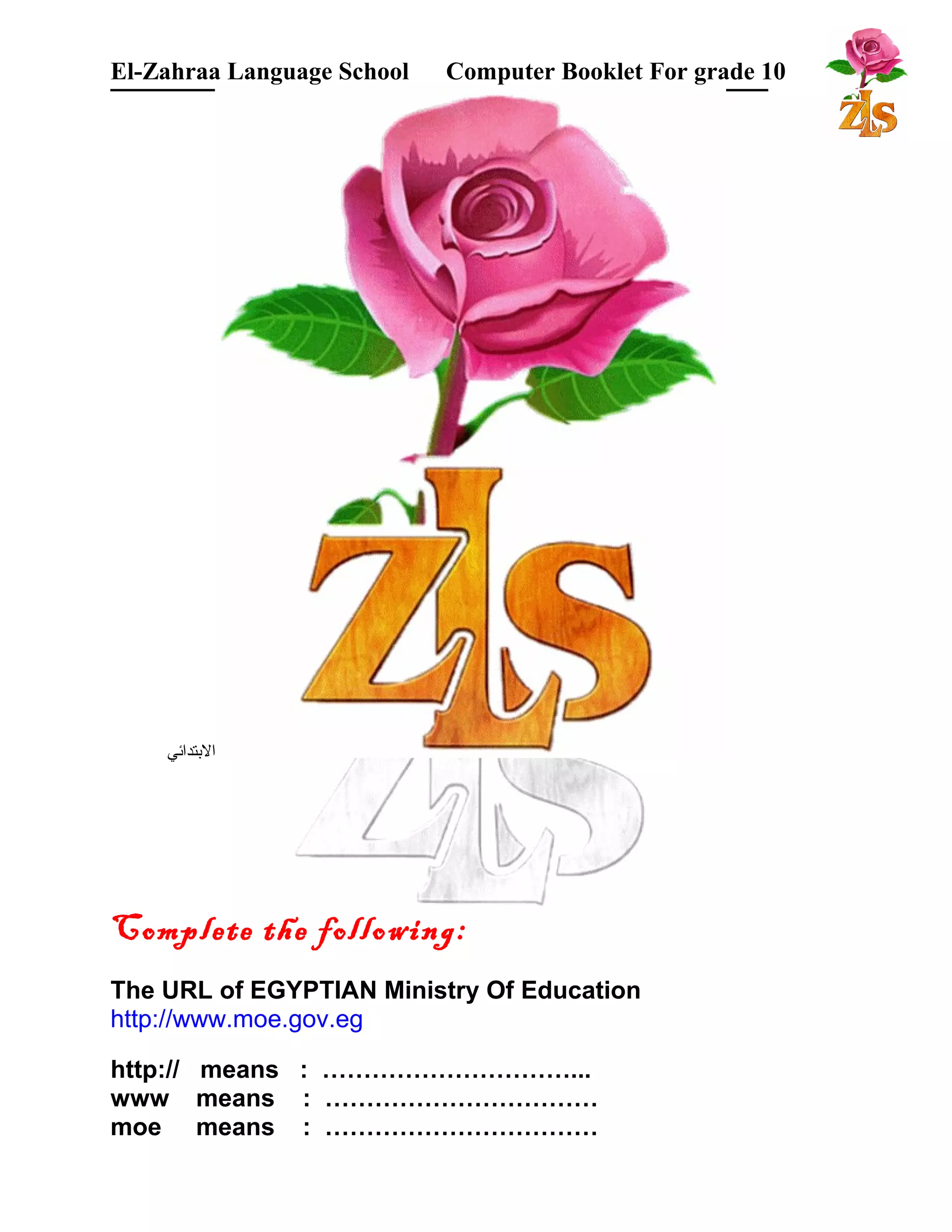 El-Zahraa Language School Computer Booklet For grade 10 
البتتدائي 
Complete the following: 
The URL of EGYPTIAN Ministry Of Education 
http://www.moe.gov.eg 
http:// means : …………………………... 
www means : …………………………… 
moe means : …………………………… 
 