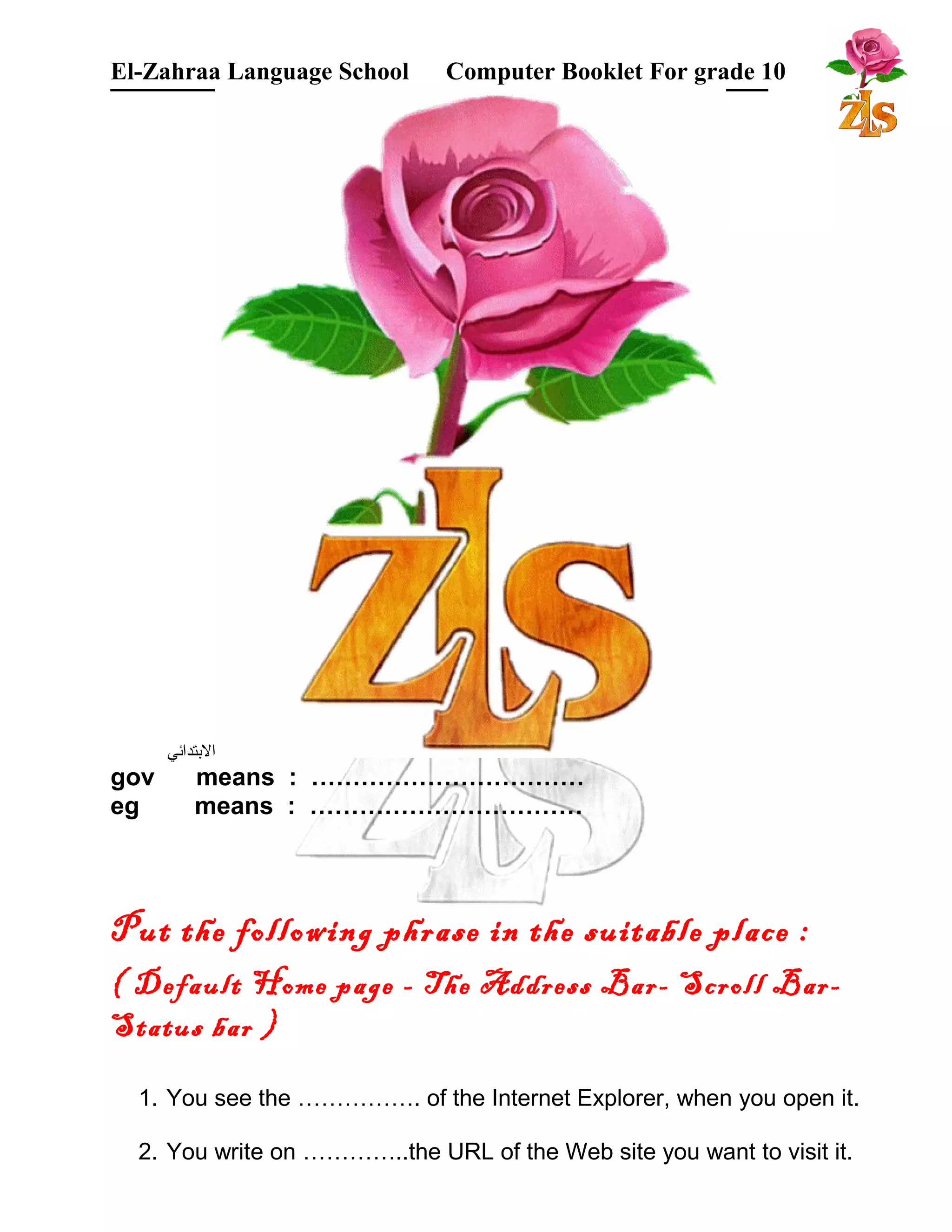 El-Zahraa Language School Computer Booklet For grade 10 
البتتدائي 
gov means : …………………………… 
eg means : …………………………… 
Put the following phrase in the suitable place : 
( Default Home page - The Address Bar- Scroll Bar- 
Status bar ) 
1. You see the ……………. of the Internet Explorer, when you open it. 
2. You write on …………..the URL of the Web site you want to visit it. 
 