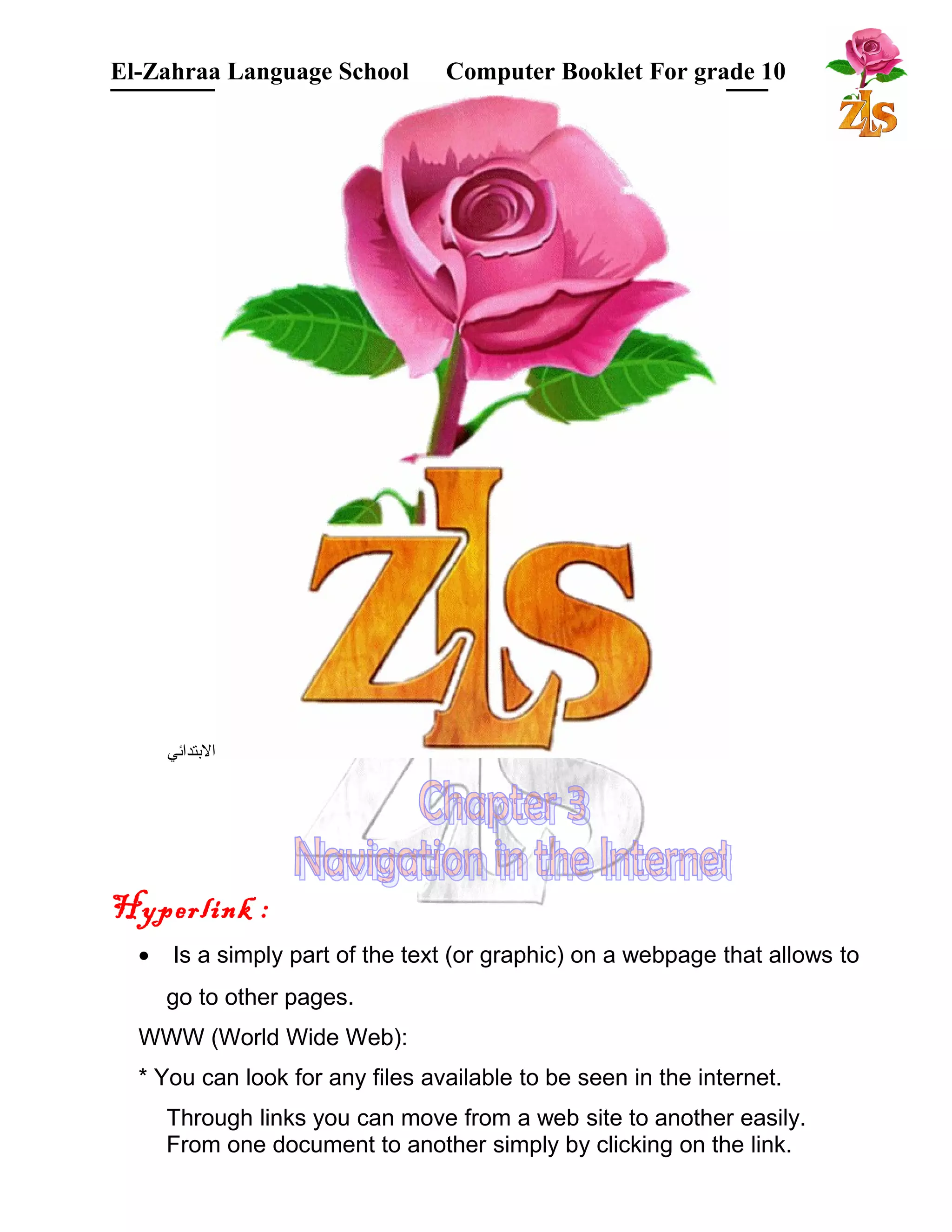 El-Zahraa Language School Computer Booklet For grade 10 
البتتدائي 
Hyperlink : 
· Is a simply part of the text (or graphic) on a webpage that allows to 
go to other pages. 
WWW (World Wide Web): 
* You can look for any files available to be seen in the internet. 
Through links you can move from a web site to another easily. 
From one document to another simply by clicking on the link. 
 