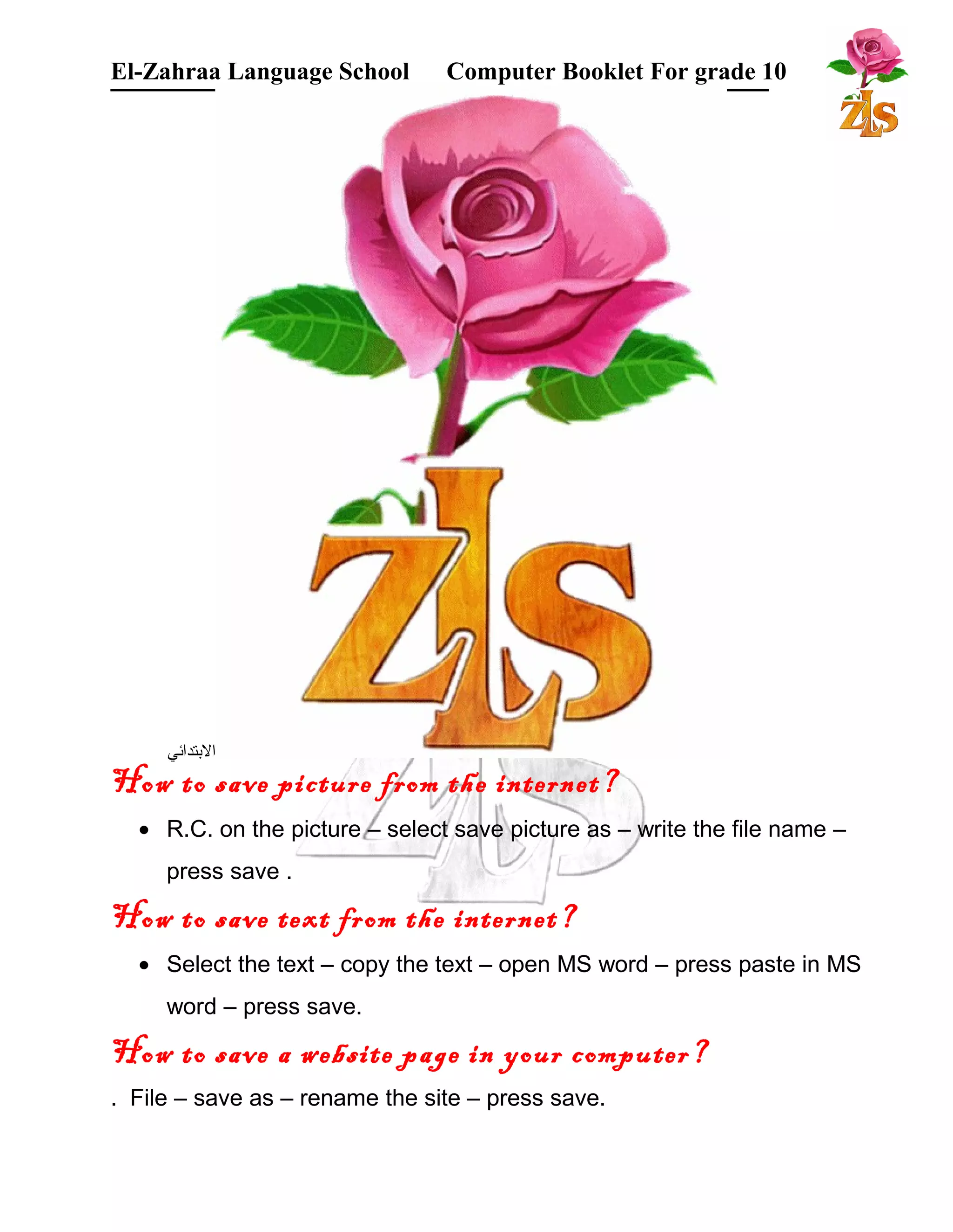 El-Zahraa Language School Computer Booklet For grade 10 
البتتدائي 
How to save picture from the internet? 
· R.C. on the picture – select save picture as – write the file name – 
press save . 
How to save text from the internet? 
· Select the text – copy the text – open MS word – press paste in MS 
word – press save. 
How to save a website page in your computer? 
. File – save as – rename the site – press save. 
 