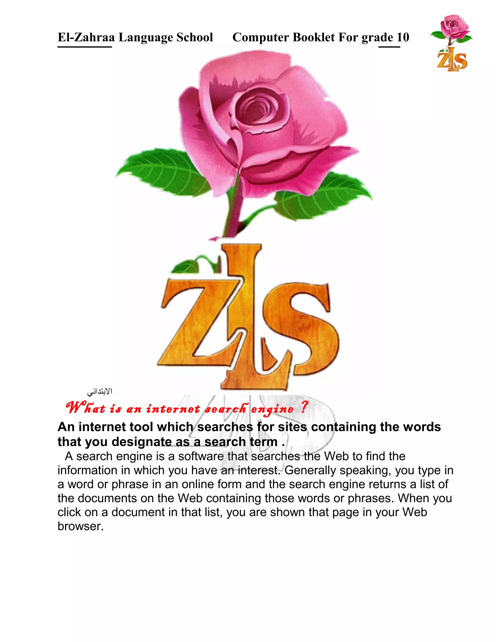 El-Zahraa Language School Computer Booklet For grade 10 
البتتدائي 
What is an internet search engine ? 
An internet tool which searches for sites containing the words 
that you designate as a search term . 
A search engine is a software that searches the Web to find the 
information in which you have an interest. Generally speaking, you type in 
a word or phrase in an online form and the search engine returns a list of 
the documents on the Web containing those words or phrases. When you 
click on a document in that list, you are shown that page in your Web 
browser. 
 