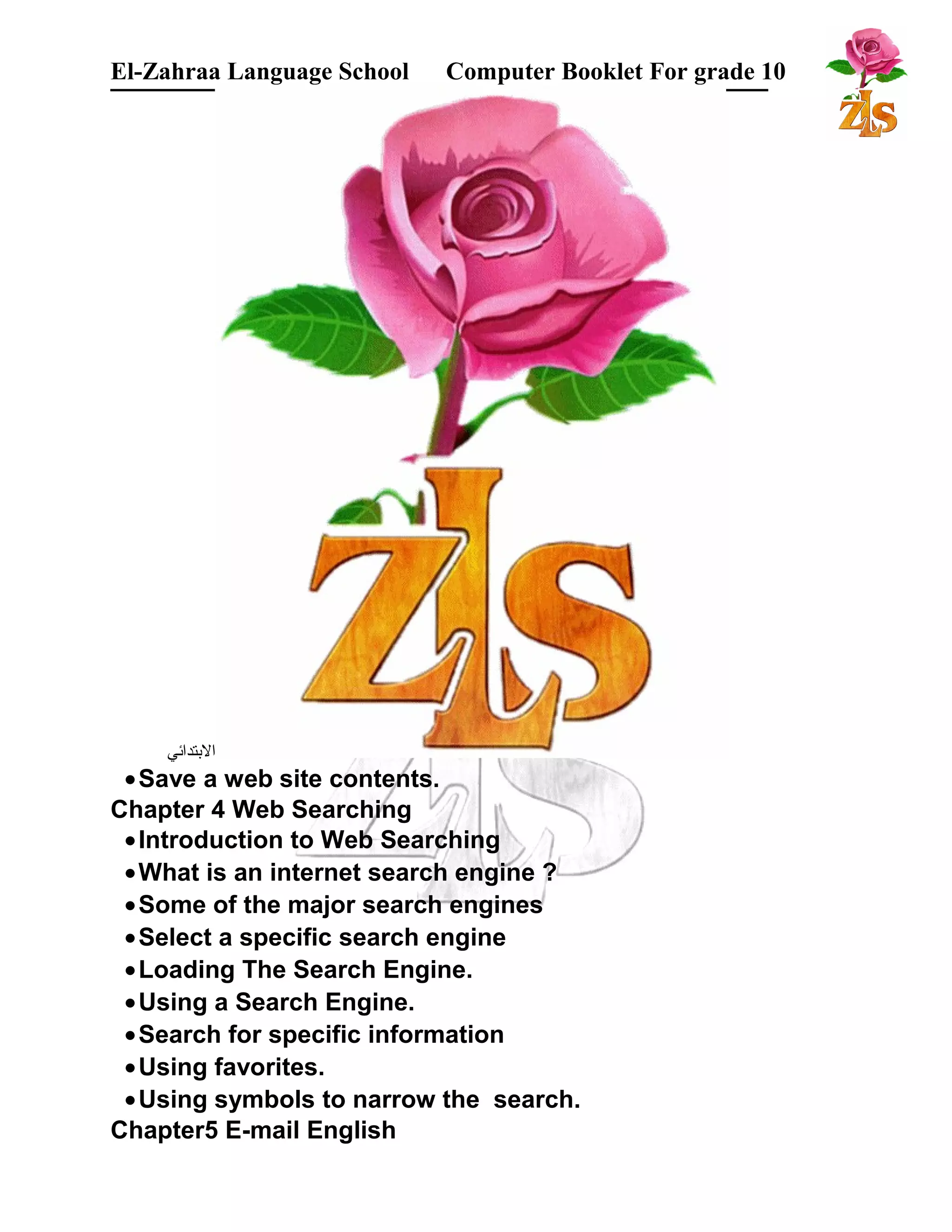 El-Zahraa Language School Computer Booklet For grade 10 
البتتدائي 
·Save a web site contents. 
Chapter 4 Web Searching 
·Introduction to Web Searching 
·What is an internet search engine ? 
·Some of the major search engines 
·Select a specific search engine 
·Loading The Search Engine. 
·Using a Search Engine. 
·Search for specific information 
·Using favorites. 
·Using symbols to narrow the search. 
Chapter5 E-mail English 
 