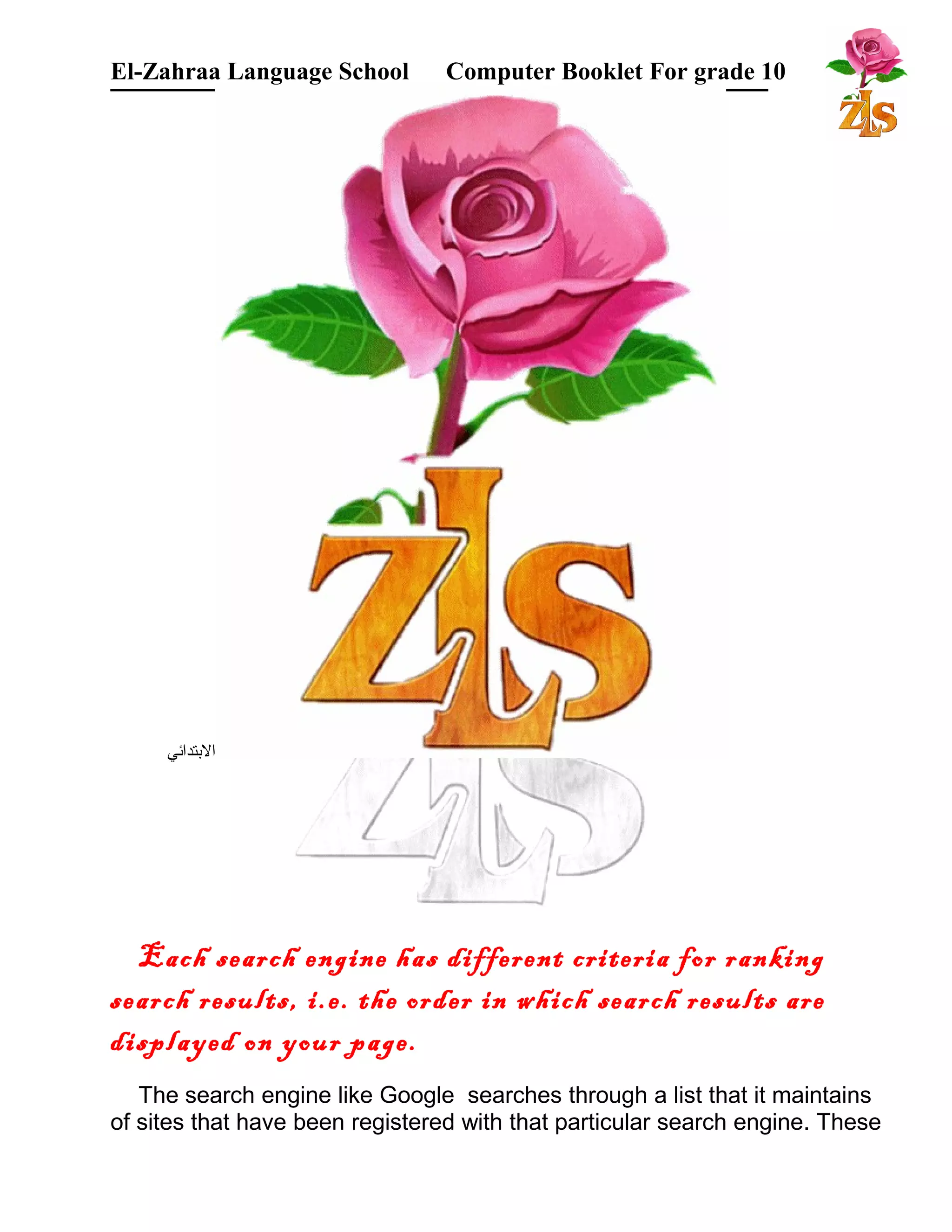 El-Zahraa Language School Computer Booklet For grade 10 
البتتدائي 
Each search engine has different criteria for ranking 
search results, i.e. the order in which search results are 
displayed on your page. 
The search engine like Google searches through a list that it maintains 
of sites that have been registered with that particular search engine. These 
 