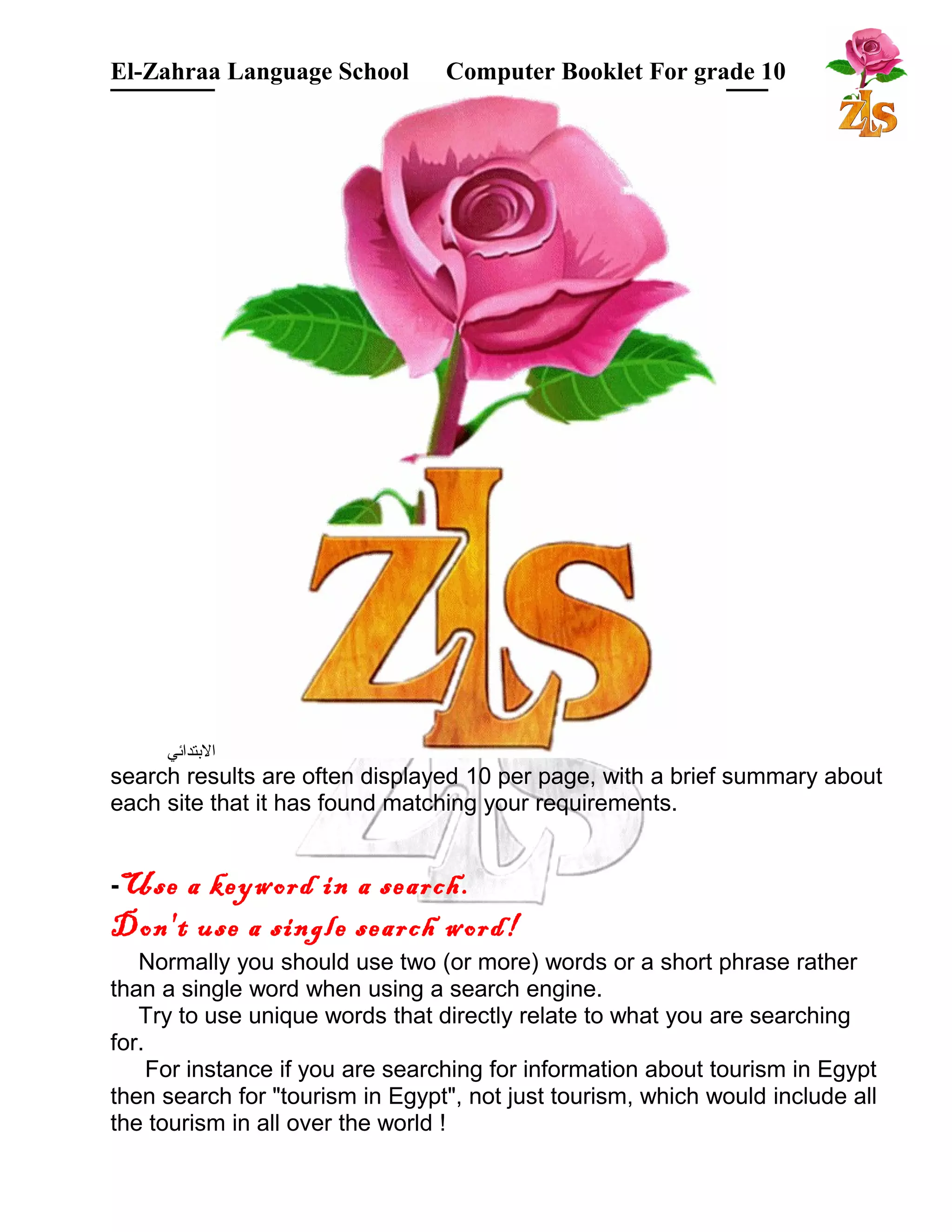 El-Zahraa Language School Computer Booklet For grade 10 
البتتدائي 
search results are often displayed 10 per page, with a brief summary about 
each site that it has found matching your requirements. 
-Use a keyword in a search. 
Don't use a single search word! 
Normally you should use two (or more) words or a short phrase rather 
than a single word when using a search engine. 
Try to use unique words that directly relate to what you are searching 
for. 
For instance if you are searching for information about tourism in Egypt 
then search for "tourism in Egypt", not just tourism, which would include all 
the tourism in all over the world ! 
 