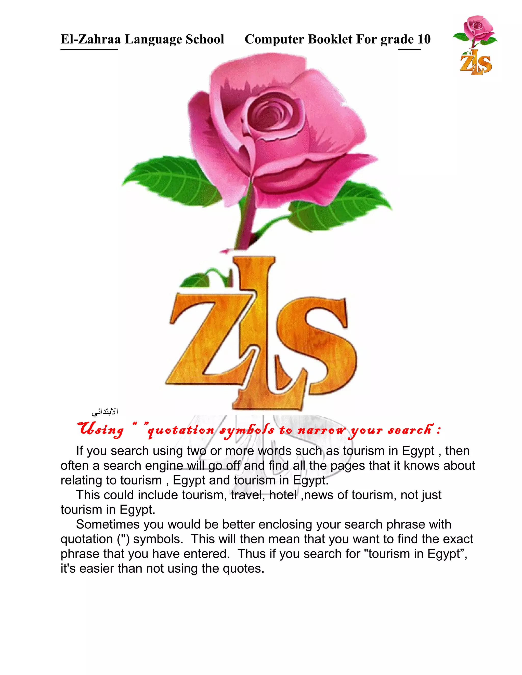 El-Zahraa Language School Computer Booklet For grade 10 
البتتدائي 
Using “ ”quotation symbols to narrow your search : 
If you search using two or more words such as tourism in Egypt , then 
often a search engine will go off and find all the pages that it knows about 
relating to tourism , Egypt and tourism in Egypt. 
This could include tourism, travel, hotel ,news of tourism, not just 
tourism in Egypt. 
Sometimes you would be better enclosing your search phrase with 
quotation (") symbols. This will then mean that you want to find the exact 
phrase that you have entered. Thus if you search for "tourism in Egypt”, 
it's easier than not using the quotes. 
 