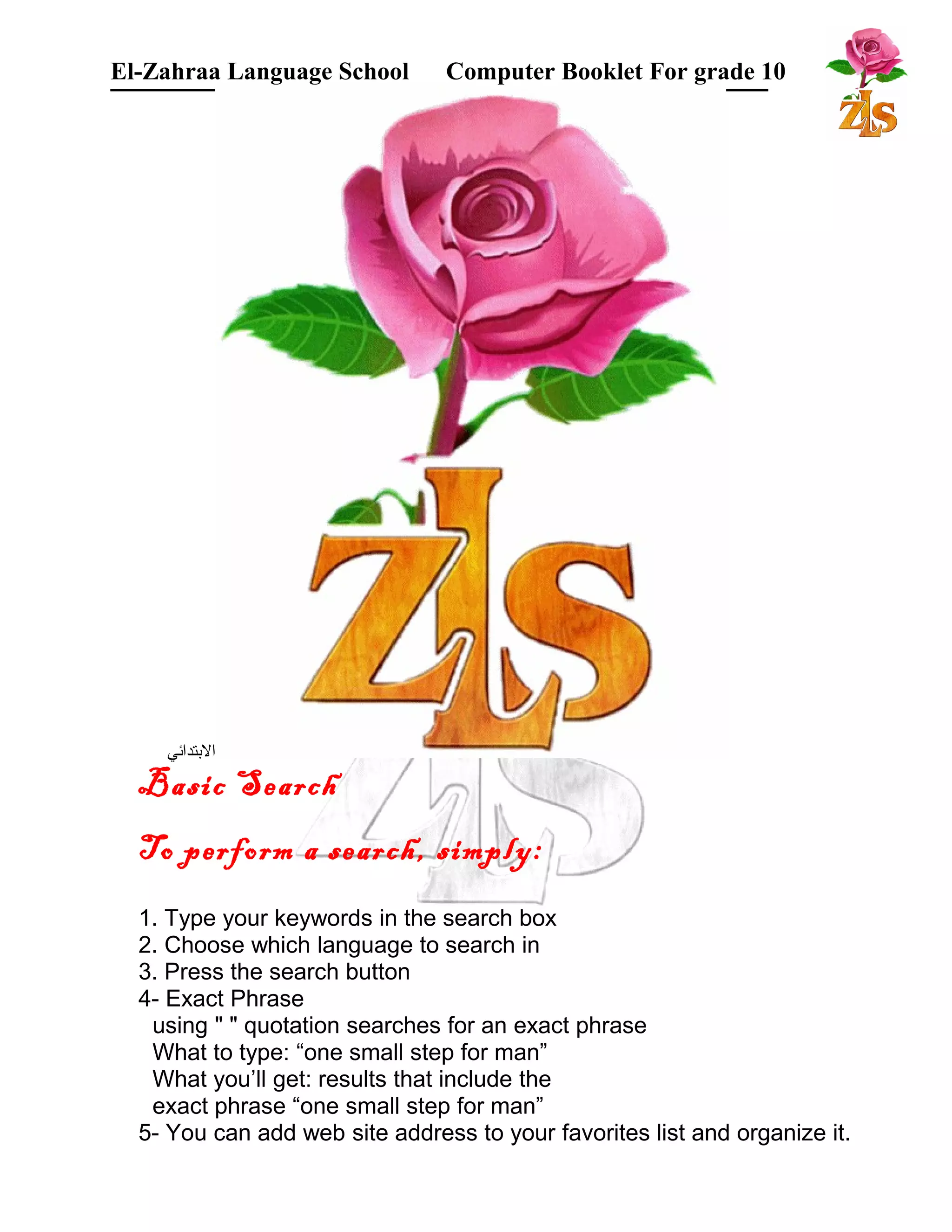 El-Zahraa Language School Computer Booklet For grade 10 
البتتدائي 
Basic Search 
To perform a search, simply: 
1. Type your keywords in the search box 
2. Choose which language to search in 
3. Press the search button 
4- Exact Phrase 
using " " quotation searches for an exact phrase 
What to type: “one small step for man” 
What you’ll get: results that include the 
exact phrase “one small step for man” 
5- You can add web site address to your favorites list and organize it. 
 