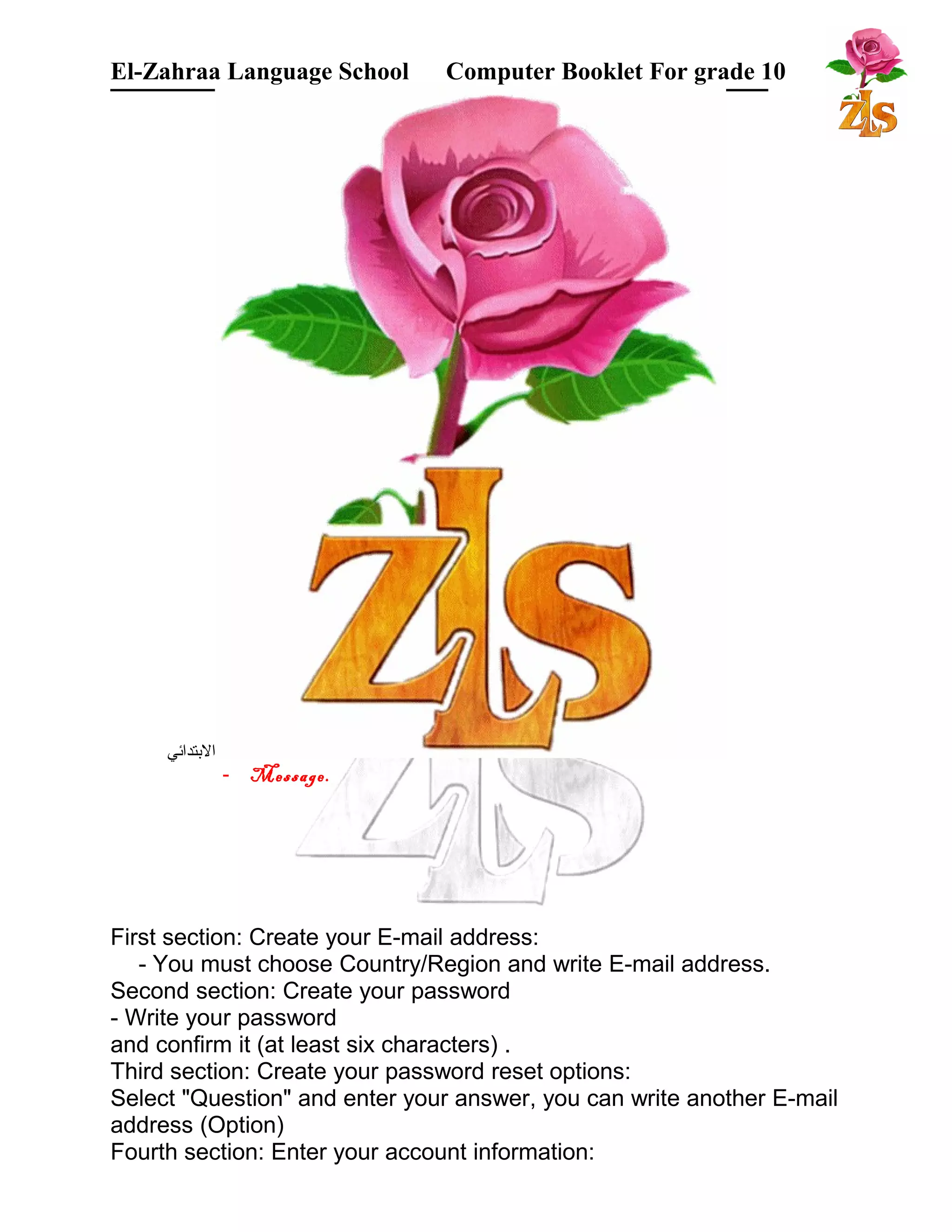 El-Zahraa Language School Computer Booklet For grade 10 
البتتدائي 
- Message. 
First section: Create your E-mail address: 
- You must choose Country/Region and write E-mail address. 
Second section: Create your password 
- Write your password 
and confirm it (at least six characters) . 
Third section: Create your password reset options: 
Select "Question" and enter your answer, you can write another E-mail 
address (Option) 
Fourth section: Enter your account information: 
 