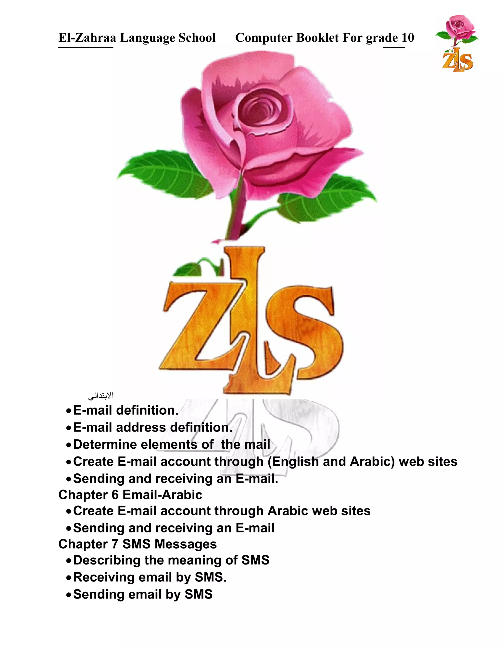 El-Zahraa Language School Computer Booklet For grade 10 
البتتدائي 
·E-mail definition. 
·E-mail address definition. 
·Determine elements of the mail 
·Create E-mail account through (English and Arabic) web sites 
·Sending and receiving an E-mail. 
Chapter 6 Email-Arabic 
·Create E-mail account through Arabic web sites 
·Sending and receiving an E-mail 
Chapter 7 SMS Messages 
·Describing the meaning of SMS 
·Receiving email by SMS. 
·Sending email by SMS 
 