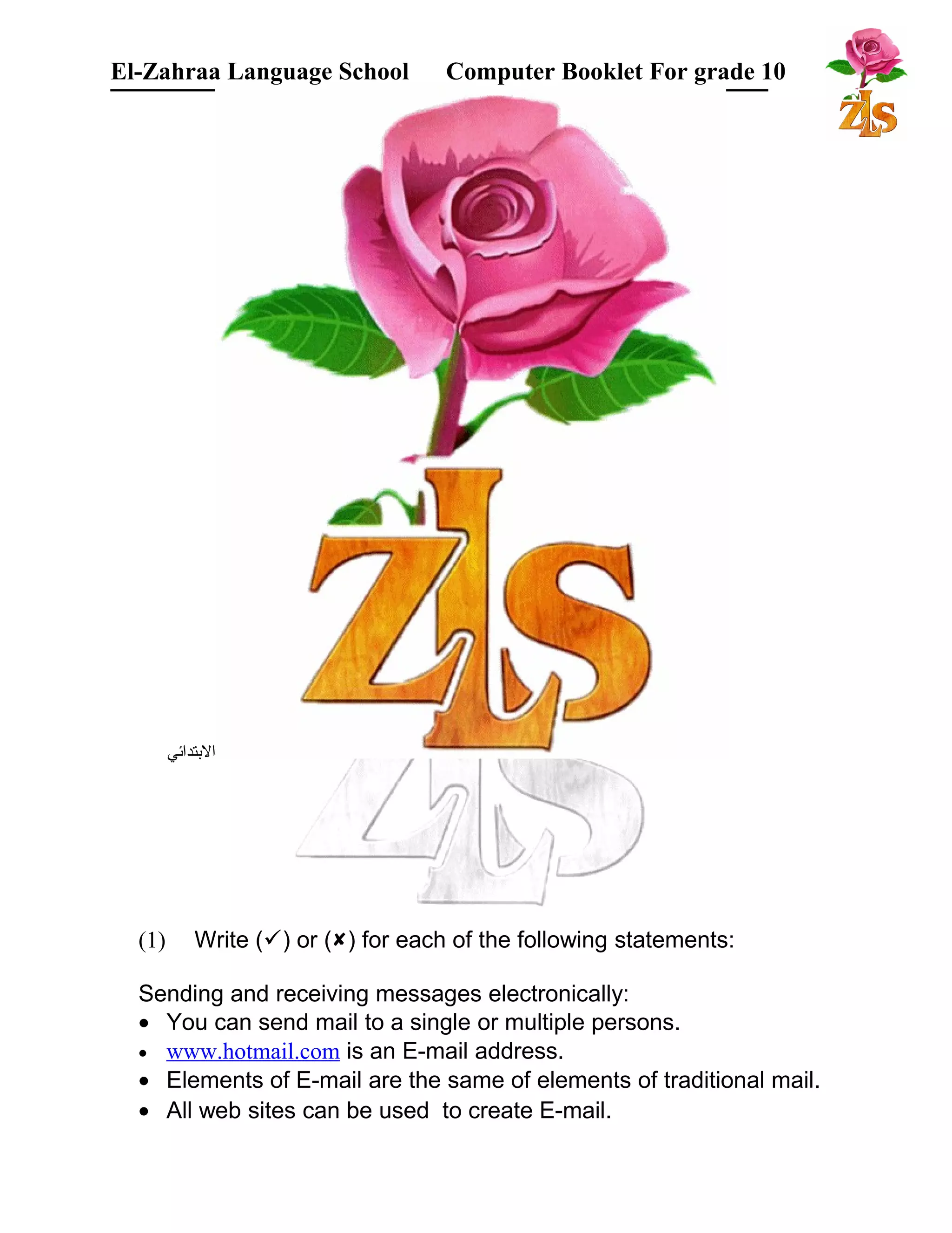 El-Zahraa Language School Computer Booklet For grade 10 
البتتدائي 
(1) Write () or () for each of the following statements: 
Sending and receiving messages electronically: 
· You can send mail to a single or multiple persons. 
· www.hotmail.com is an E-mail address. 
· Elements of E-mail are the same of elements of traditional mail. 
· All web sites can be used to create E-mail. 
 
