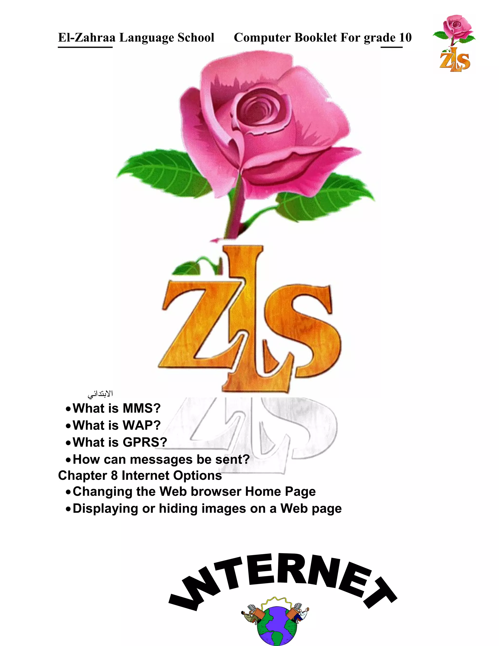 El-Zahraa Language School Computer Booklet For grade 10 
البتتدائي 
·What is MMS? 
·What is WAP? 
·What is GPRS? 
·How can messages be sent? 
Chapter 8 Internet Options 
·Changing the Web browser Home Page 
·Displaying or hiding images on a Web page 
 