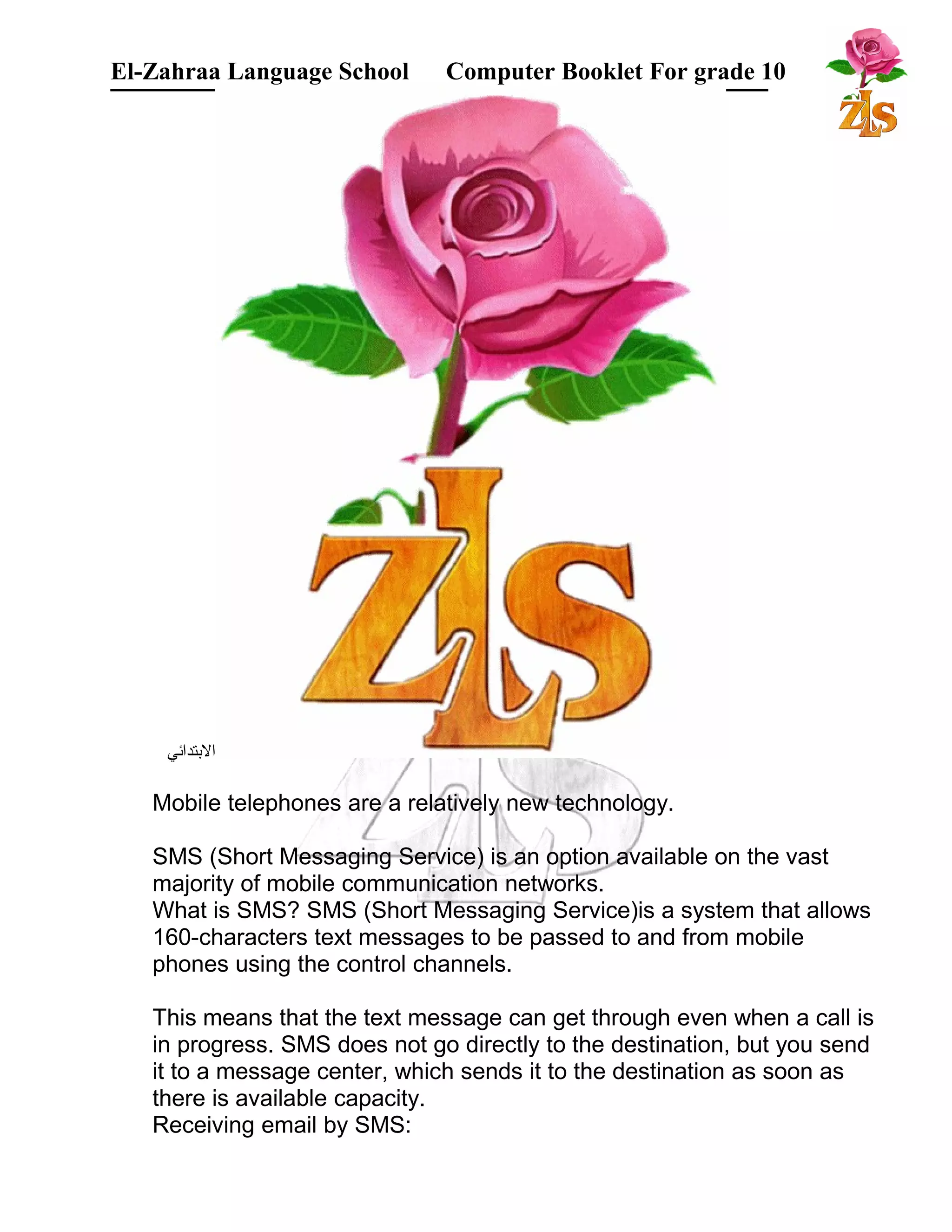 El-Zahraa Language School Computer Booklet For grade 10 
البتتدائي 
Mobile telephones are a relatively new technology. 
SMS (Short Messaging Service) is an option available on the vast 
majority of mobile communication networks. 
What is SMS? SMS (Short Messaging Service)is a system that allows 
160-characters text messages to be passed to and from mobile 
phones using the control channels. 
This means that the text message can get through even when a call is 
in progress. SMS does not go directly to the destination, but you send 
it to a message center, which sends it to the destination as soon as 
there is available capacity. 
Receiving email by SMS: 
 