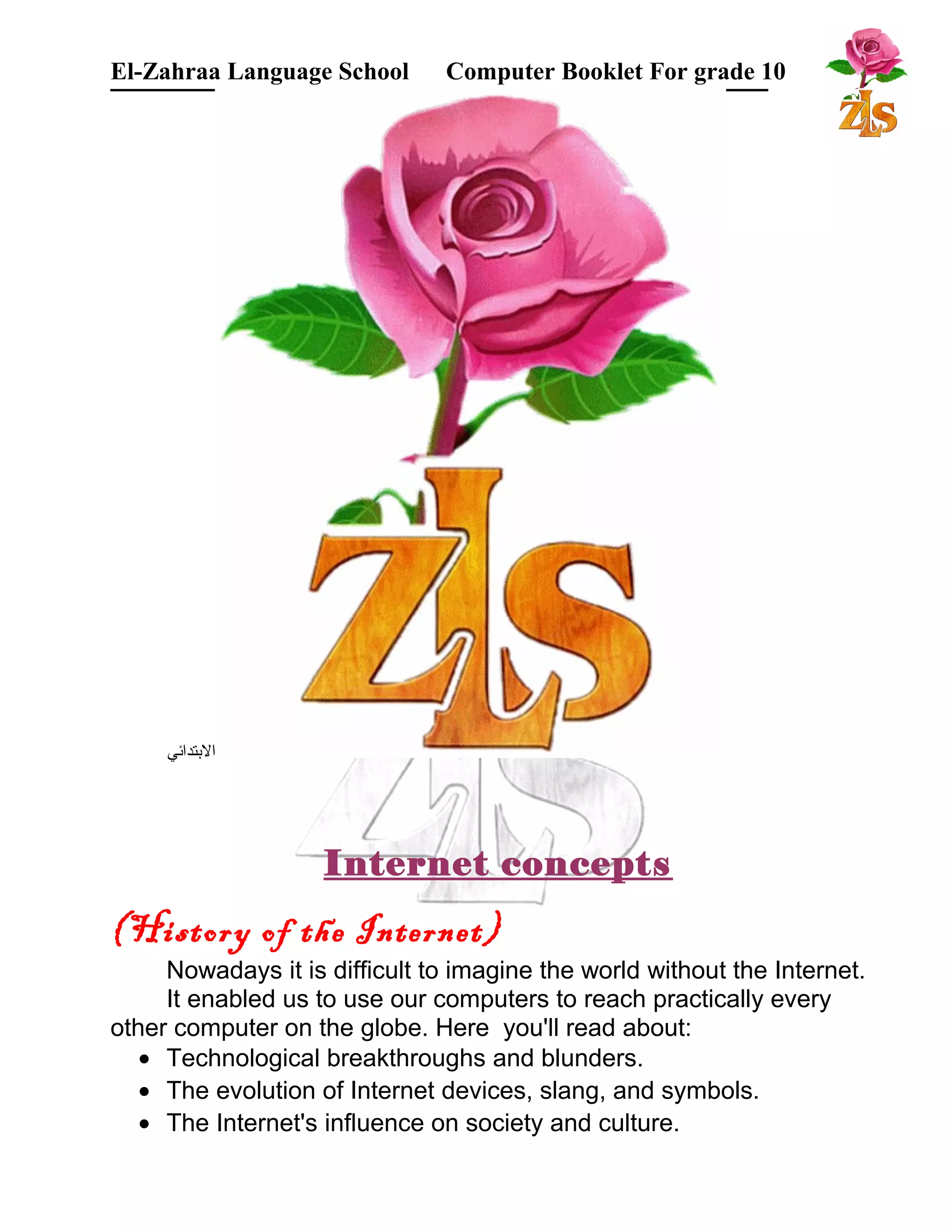 El-Zahraa Language School Computer Booklet For grade 10 
البتتدائي 
Internet concepts 
(History of the Internet) 
Nowadays it is difficult to imagine the world without the Internet. 
It enabled us to use our computers to reach practically every 
other computer on the globe. Here you'll read about: 
· Technological breakthroughs and blunders. 
· The evolution of Internet devices, slang, and symbols. 
· The Internet's influence on society and culture. 
 