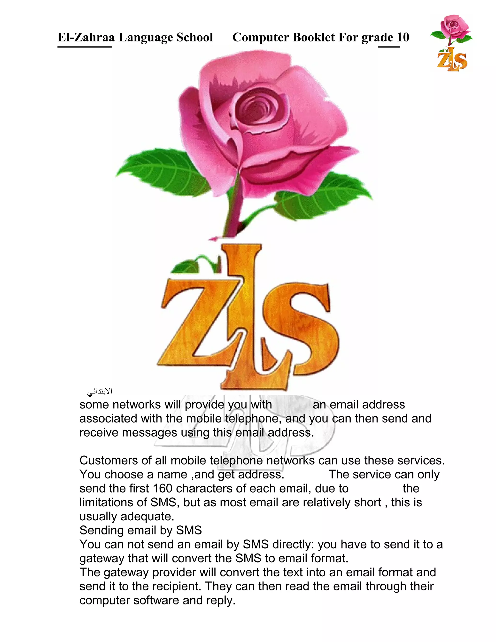 El-Zahraa Language School Computer Booklet For grade 10 
البتتدائي 
some networks will provide you with an email address 
associated with the mobile telephone, and you can then send and 
receive messages using this email address. 
Customers of all mobile telephone networks can use these services. 
You choose a name ,and get address. The service can only 
send the first 160 characters of each email, due to the 
limitations of SMS, but as most email are relatively short , this is 
usually adequate. 
Sending email by SMS 
You can not send an email by SMS directly: you have to send it to a 
gateway that will convert the SMS to email format. 
The gateway provider will convert the text into an email format and 
send it to the recipient. They can then read the email through their 
computer software and reply. 
 