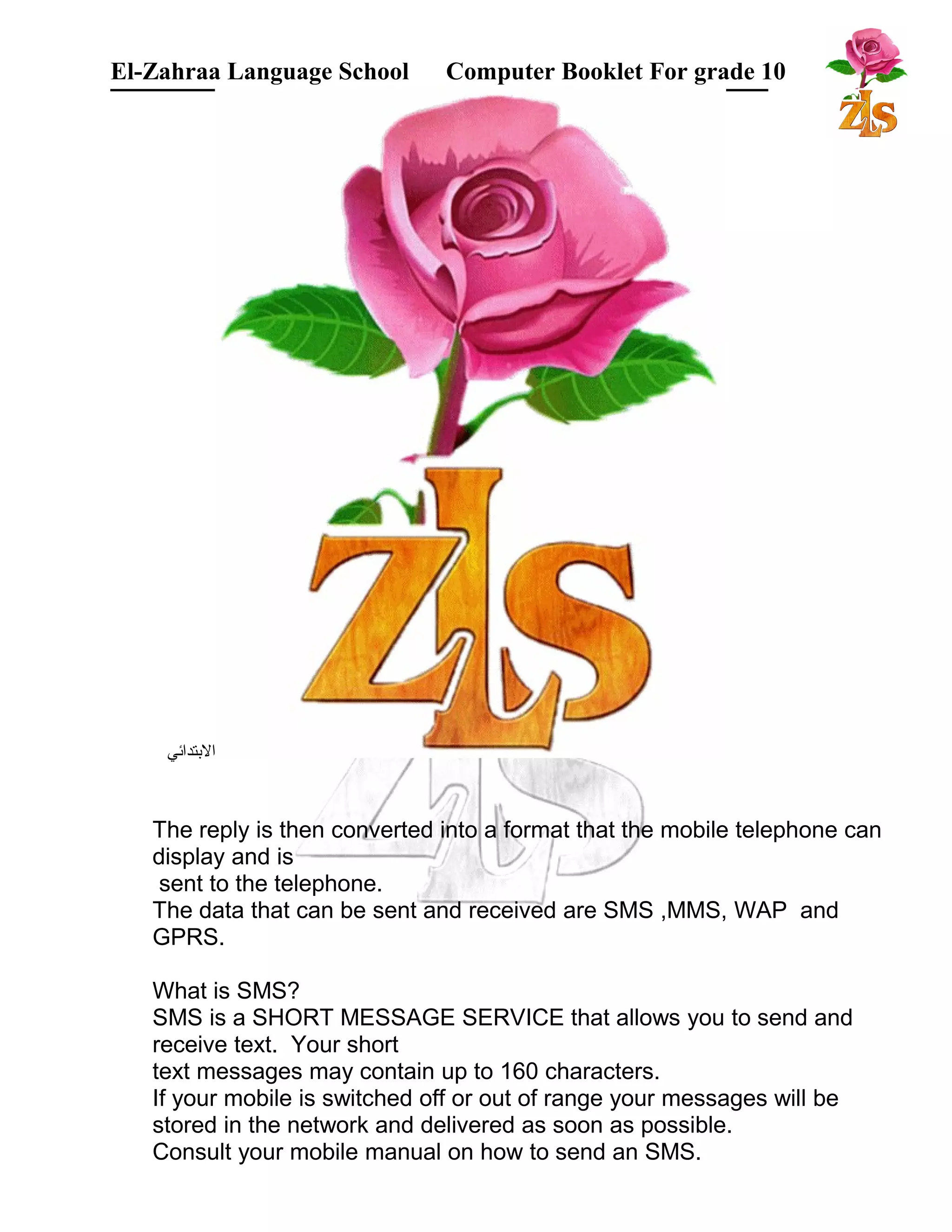 El-Zahraa Language School Computer Booklet For grade 10 
البتتدائي 
The reply is then converted into a format that the mobile telephone can 
display and is 
sent to the telephone. 
The data that can be sent and received are SMS ,MMS, WAP and 
GPRS. 
What is SMS? 
SMS is a SHORT MESSAGE SERVICE that allows you to send and 
receive text. Your short 
text messages may contain up to 160 characters. 
If your mobile is switched off or out of range your messages will be 
stored in the network and delivered as soon as possible. 
Consult your mobile manual on how to send an SMS. 
 