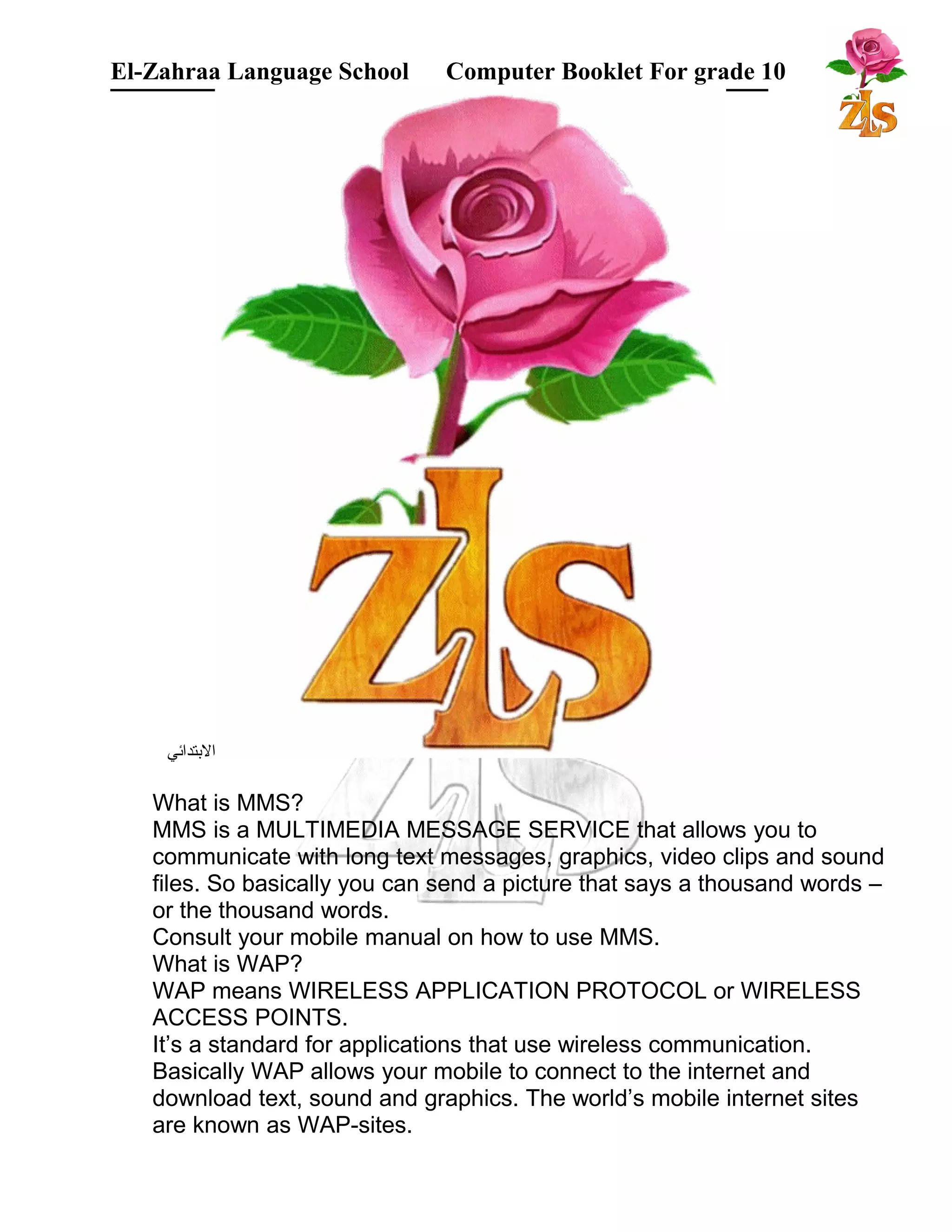 El-Zahraa Language School Computer Booklet For grade 10 
البتتدائي 
What is MMS? 
MMS is a MULTIMEDIA MESSAGE SERVICE that allows you to 
communicate with long text messages, graphics, video clips and sound 
files. So basically you can send a picture that says a thousand words – 
or the thousand words. 
Consult your mobile manual on how to use MMS. 
What is WAP? 
WAP means WIRELESS APPLICATION PROTOCOL or WIRELESS 
ACCESS POINTS. 
It’s a standard for applications that use wireless communication. 
Basically WAP allows your mobile to connect to the internet and 
download text, sound and graphics. The world’s mobile internet sites 
are known as WAP-sites. 
 