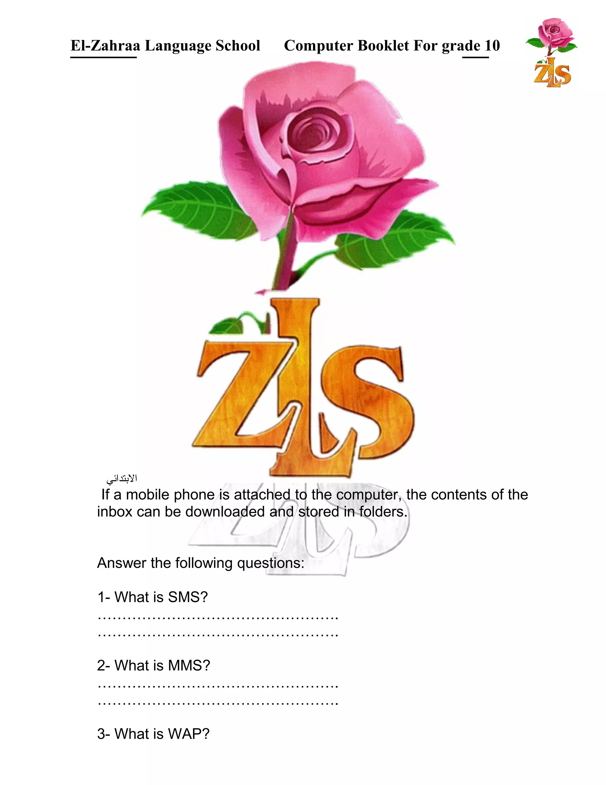 El-Zahraa Language School Computer Booklet For grade 10 
البتتدائي 
If a mobile phone is attached to the computer, the contents of the 
inbox can be downloaded and stored in folders. 
Answer the following questions: 
1- What is SMS? 
…………………………………………. 
…………………………………………. 
2- What is MMS? 
…………………………………………. 
…………………………………………. 
3- What is WAP? 
 