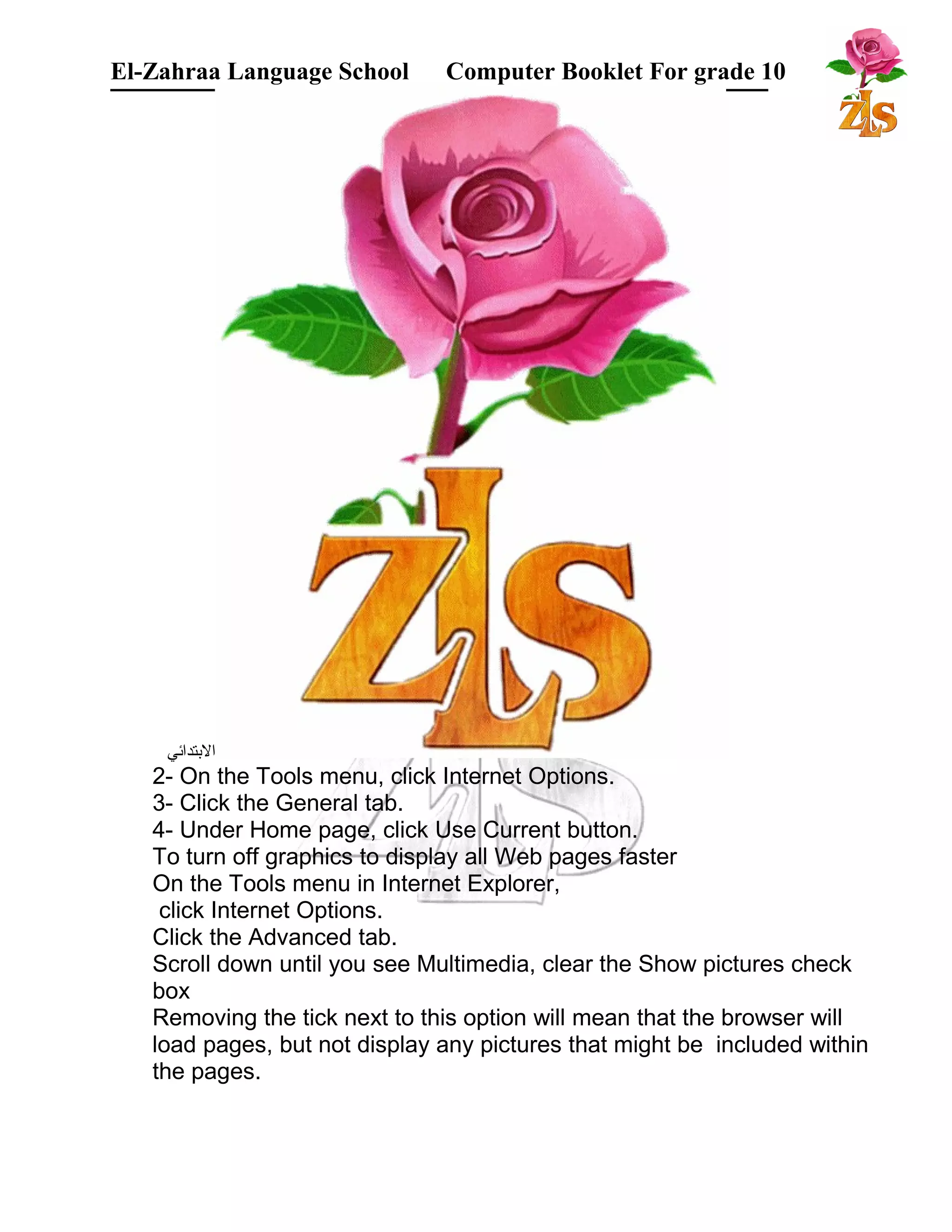 El-Zahraa Language School Computer Booklet For grade 10 
البتتدائي 
2- On the Tools menu, click Internet Options. 
3- Click the General tab. 
4- Under Home page, click Use Current button. 
To turn off graphics to display all Web pages faster 
On the Tools menu in Internet Explorer, 
click Internet Options. 
Click the Advanced tab. 
Scroll down until you see Multimedia, clear the Show pictures check 
box 
Removing the tick next to this option will mean that the browser will 
load pages, but not display any pictures that might be included within 
the pages. 
 