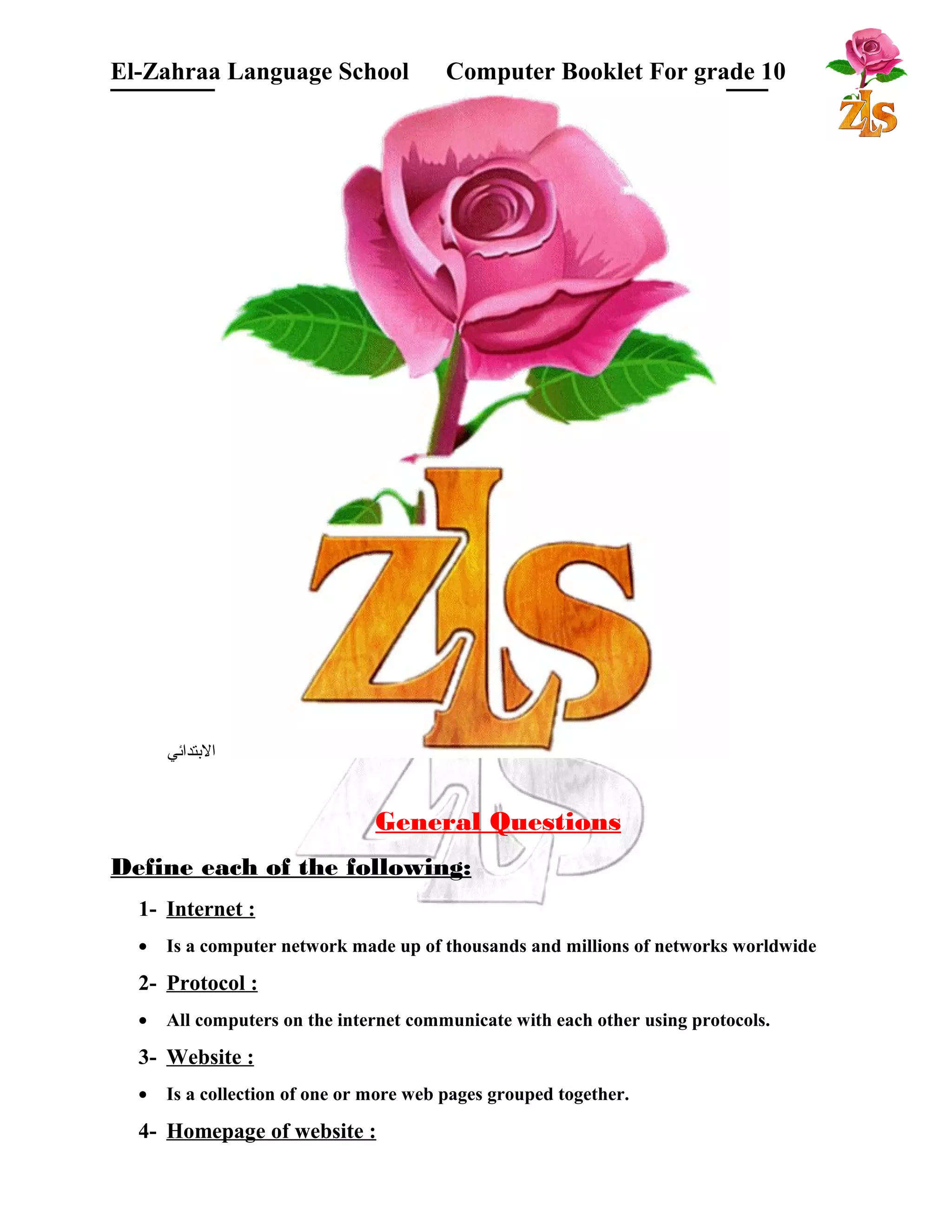 El-Zahraa Language School Computer Booklet For grade 10 
البتتدائي 
General Questions 
Define each of the following: 
1- Internet : 
· Is a computer network made up of thousands and millions of networks worldwide 
2- Protocol : 
· All computers on the internet communicate with each other using protocols. 
3- Website : 
· Is a collection of one or more web pages grouped together. 
4- Homepage of website : 
 