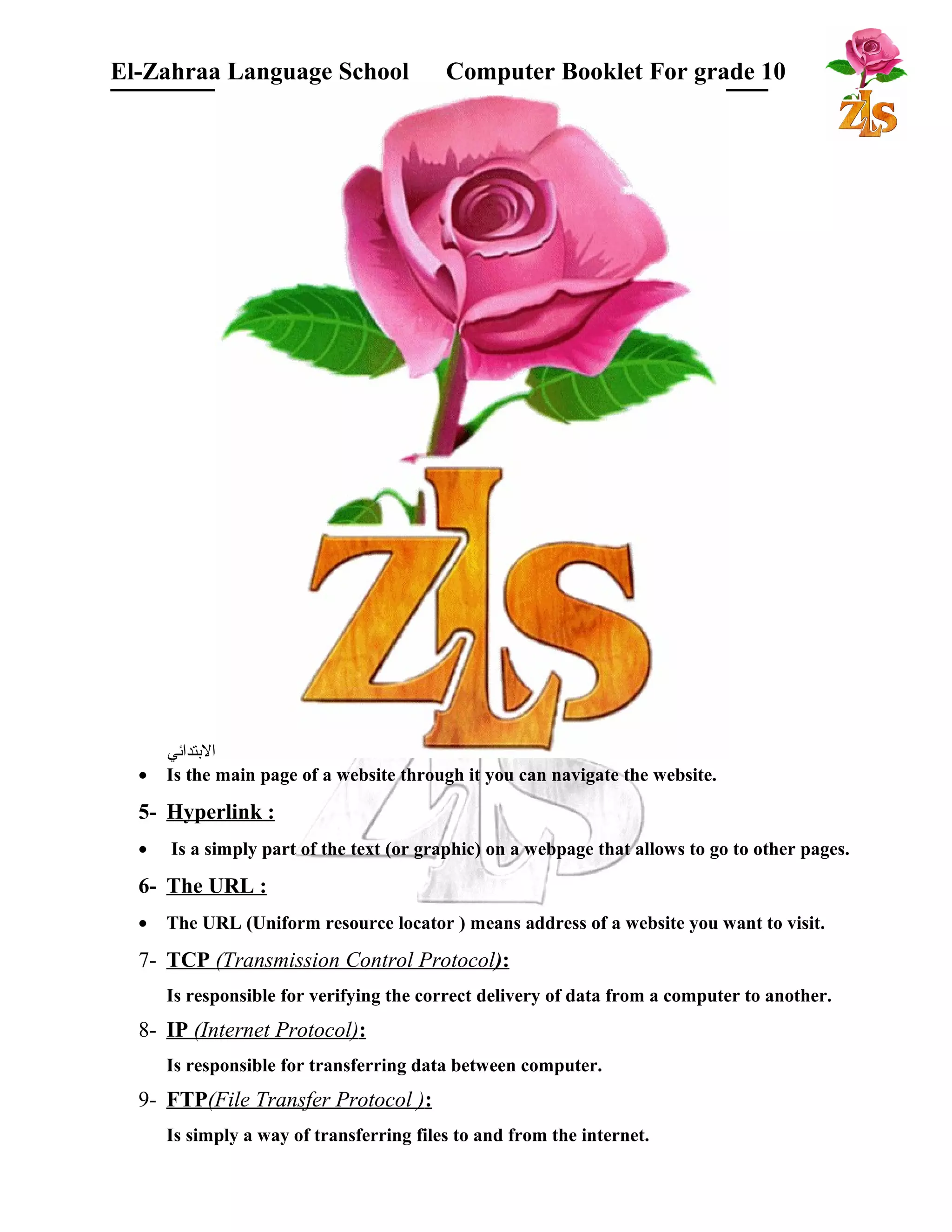El-Zahraa Language School Computer Booklet For grade 10 
البتتدائي 
· Is the main page of a website through it you can navigate the website. 
5- Hyperlink : 
· Is a simply part of the text (or graphic) on a webpage that allows to go to other pages. 
6- The URL : 
· The URL (Uniform resource locator ) means address of a website you want to visit. 
7- TCP (Transmission Control Protocol ) : 
Is responsible for verifying the correct delivery of data from a computer to another. 
8- IP (Internet Protocol) : 
Is responsible for transferring data between computer. 
9- FTP (File Transfer Protocol ) : 
Is simply a way of transferring files to and from the internet. 
 