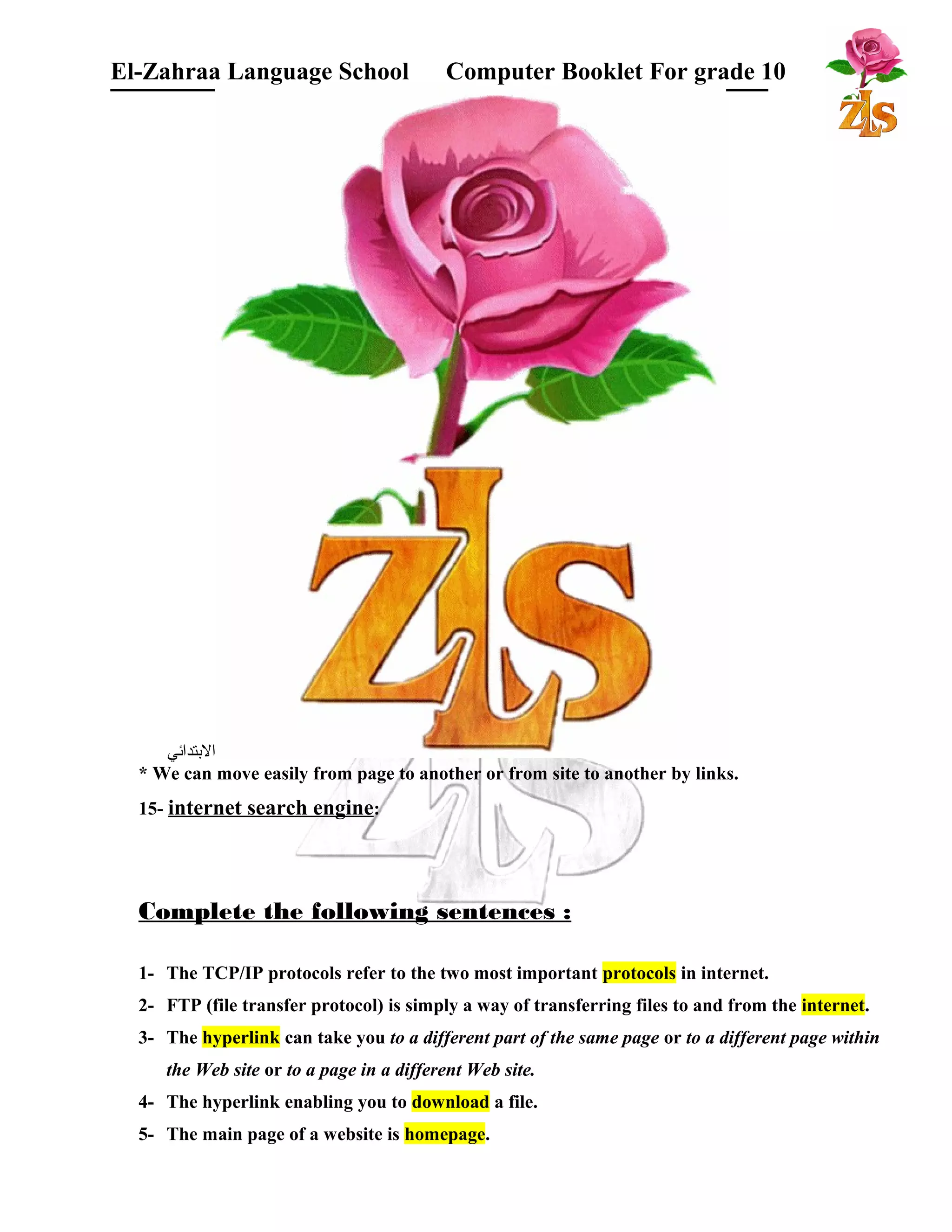 El-Zahraa Language School Computer Booklet For grade 10 
البتتدائي 
* We can move easily from page to another or from site to another by links. 
15- internet search engine: 
Complete the following sentences : 
1- The TCP/IP protocols refer to the two most important protocols in internet. 
2- FTP (file transfer protocol) is simply a way of transferring files to and from the internet. 
3- The hyperlink can take you to a different part of the same page or to a different page within 
the Web site or to a page in a different Web site. 
4- The hyperlink enabling you to download a file. 
5- The main page of a website is homepage. 
 