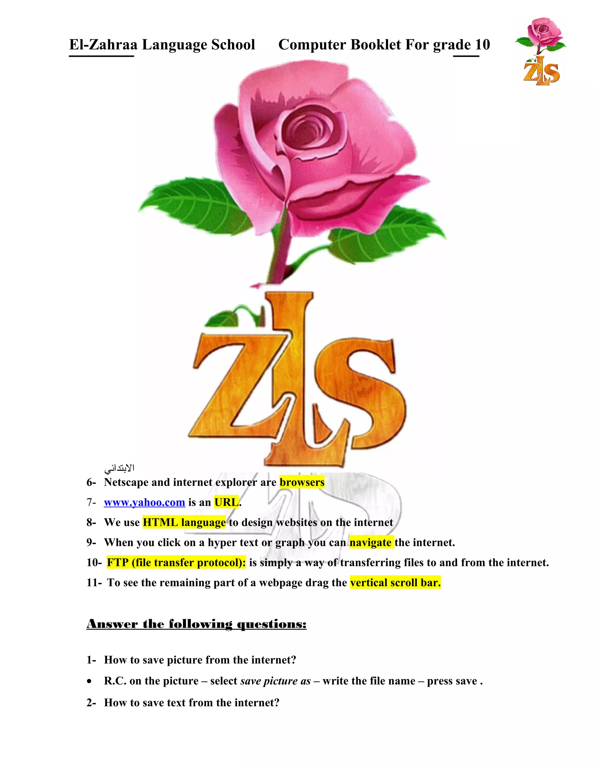 El-Zahraa Language School Computer Booklet For grade 10 
البتتدائي 
6- Netscape and internet explorer are browsers 
7- www.yahoo.com is an URL. 
8- We use HTML language to design websites on the internet 
9- When you click on a hyper text or graph you can navigate the internet. 
10- FTP (file transfer protocol): is simply a way of transferring files to and from the internet. 
11- To see the remaining part of a webpage drag the vertical scroll bar. 
Answer the following questions: 
1- How to save picture from the internet? 
· R.C. on the picture – select save picture as – write the file name – press save . 
2- How to save text from the internet? 
 