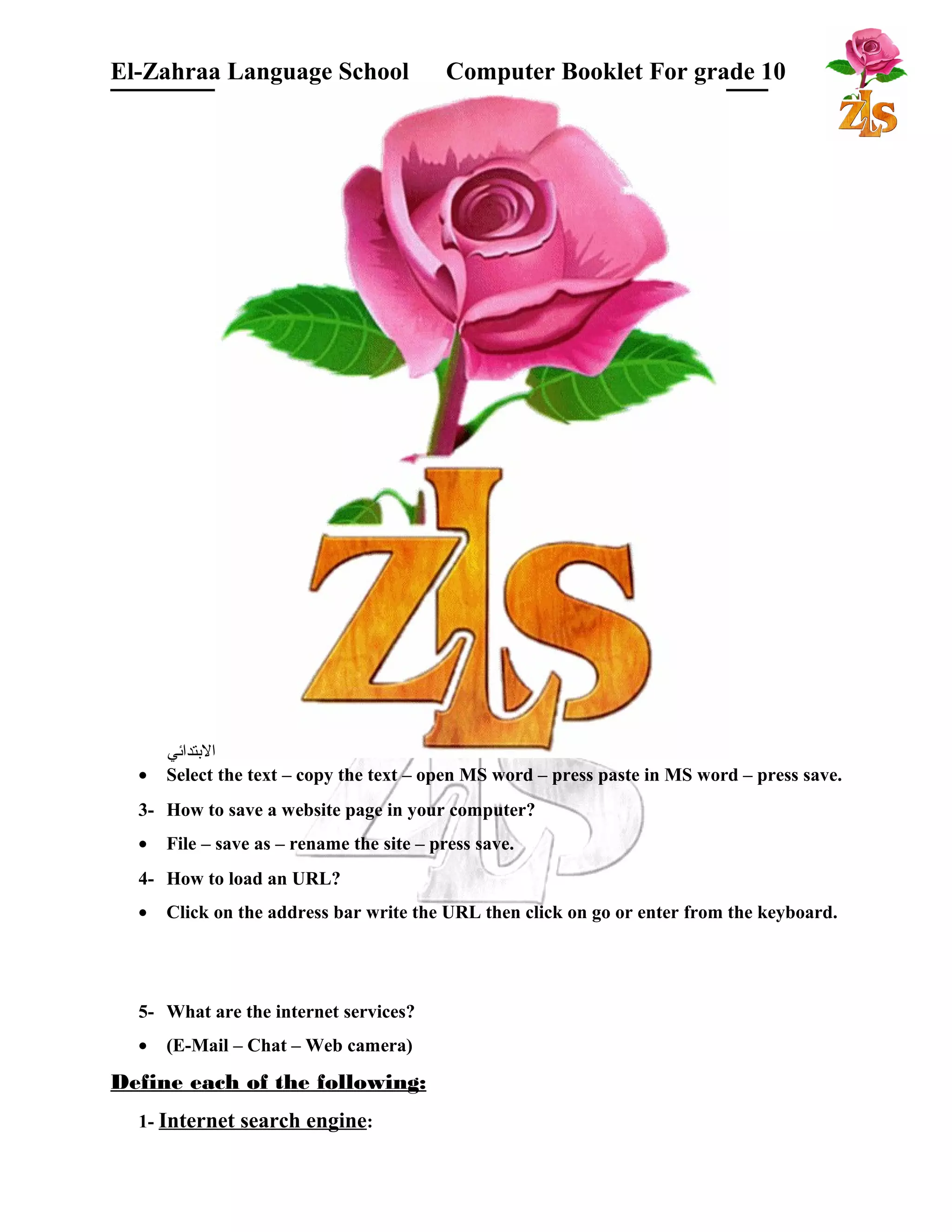El-Zahraa Language School Computer Booklet For grade 10 
البتتدائي 
· Select the text – copy the text – open MS word – press paste in MS word – press save. 
3- How to save a website page in your computer? 
· File – save as – rename the site – press save. 
4- How to load an URL? 
· Click on the address bar write the URL then click on go or enter from the keyboard. 
5- What are the internet services? 
· (E-Mail – Chat – Web camera) 
Define each of the following: 
1- Internet search engine: 
 