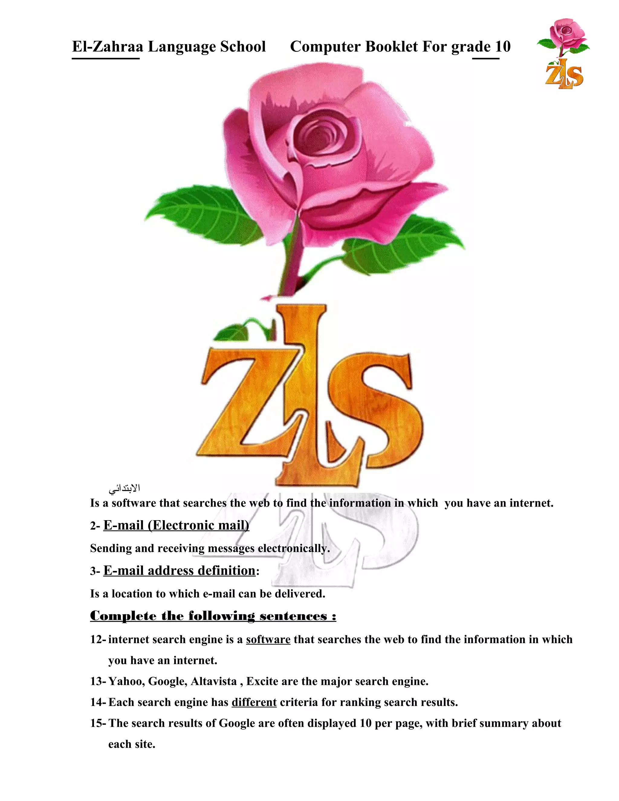 El-Zahraa Language School Computer Booklet For grade 10 
البتتدائي 
Is a software that searches the web to find the information in which you have an internet. 
2- E-mail (Electronic mail) 
Sending and receiving messages electronically. 
3- E-mail address definition: 
Is a location to which e-mail can be delivered. 
Complete the following sentences : 
12- internet search engine is a software that searches the web to find the information in which 
you have an internet. 
13-Yahoo, Google, Altavista , Excite are the major search engine. 
14- Each search engine has different criteria for ranking search results. 
15- The search results of Google are often displayed 10 per page, with brief summary about 
each site. 
 