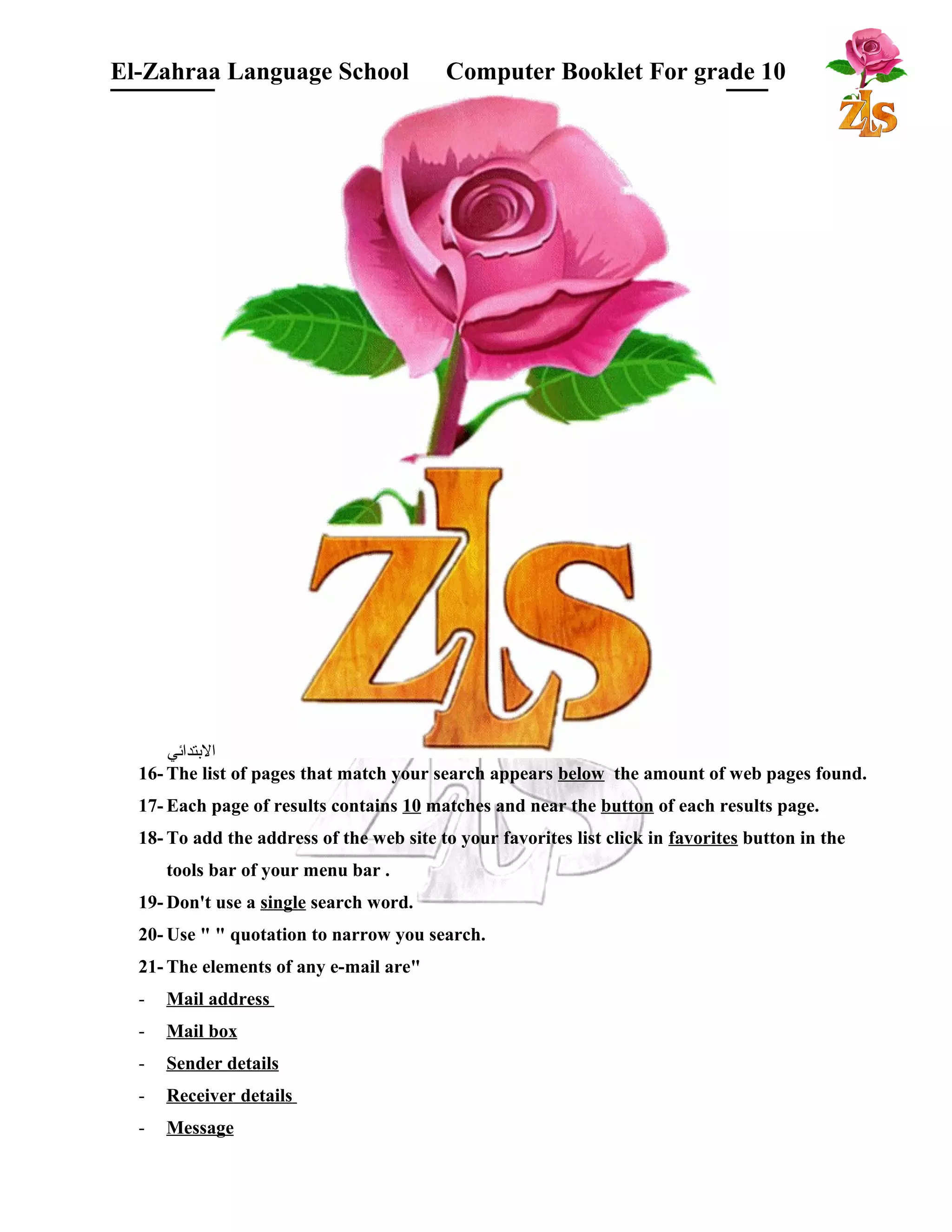 El-Zahraa Language School Computer Booklet For grade 10 
البتتدائي 
16- The list of pages that match your search appears below the amount of web pages found. 
17- Each page of results contains 10 matches and near the button of each results page. 
18- To add the address of the web site to your favorites list click in favorites button in the 
tools bar of your menu bar . 
19-Don't use a single search word. 
20-Use " " quotation to narrow you search. 
21- The elements of any e-mail are" 
- Mail address 
- Mail box 
- Sender details 
- Receiver details 
- Message 
 