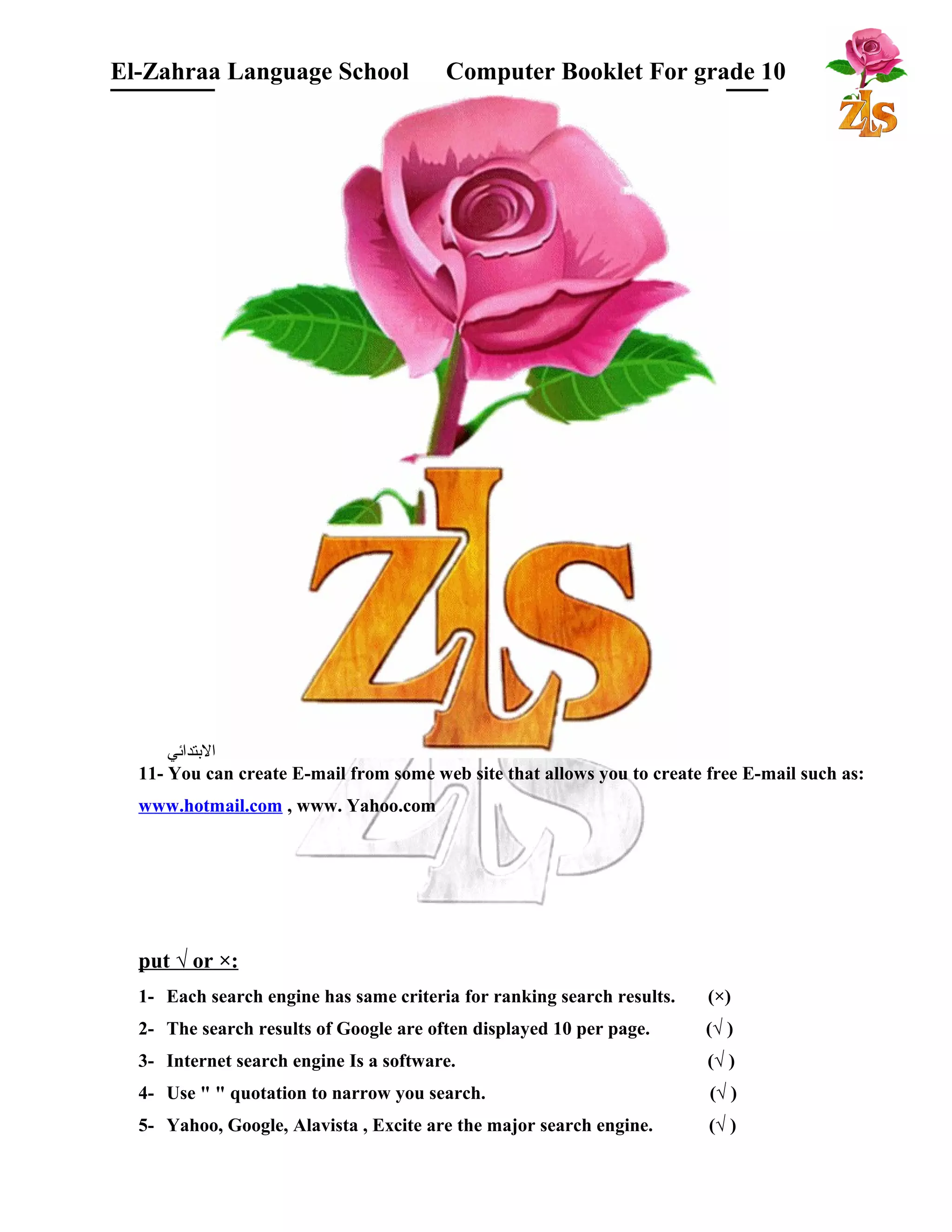 El-Zahraa Language School Computer Booklet For grade 10 
البتتدائي 
11- You can create E-mail from some web site that allows you to create free E-mail such as: 
www.hotmail.com , www. Yahoo.com 
put √ or ×: 
1- Each search engine has same criteria for ranking search results. (×) 
2- The search results of Google are often displayed 10 per page. (√ ) 
3- Internet search engine Is a software. (√ ) 
4- Use " " quotation to narrow you search. (√ ) 
5- Yahoo, Google, Alavista , Excite are the major search engine. (√ ) 
 