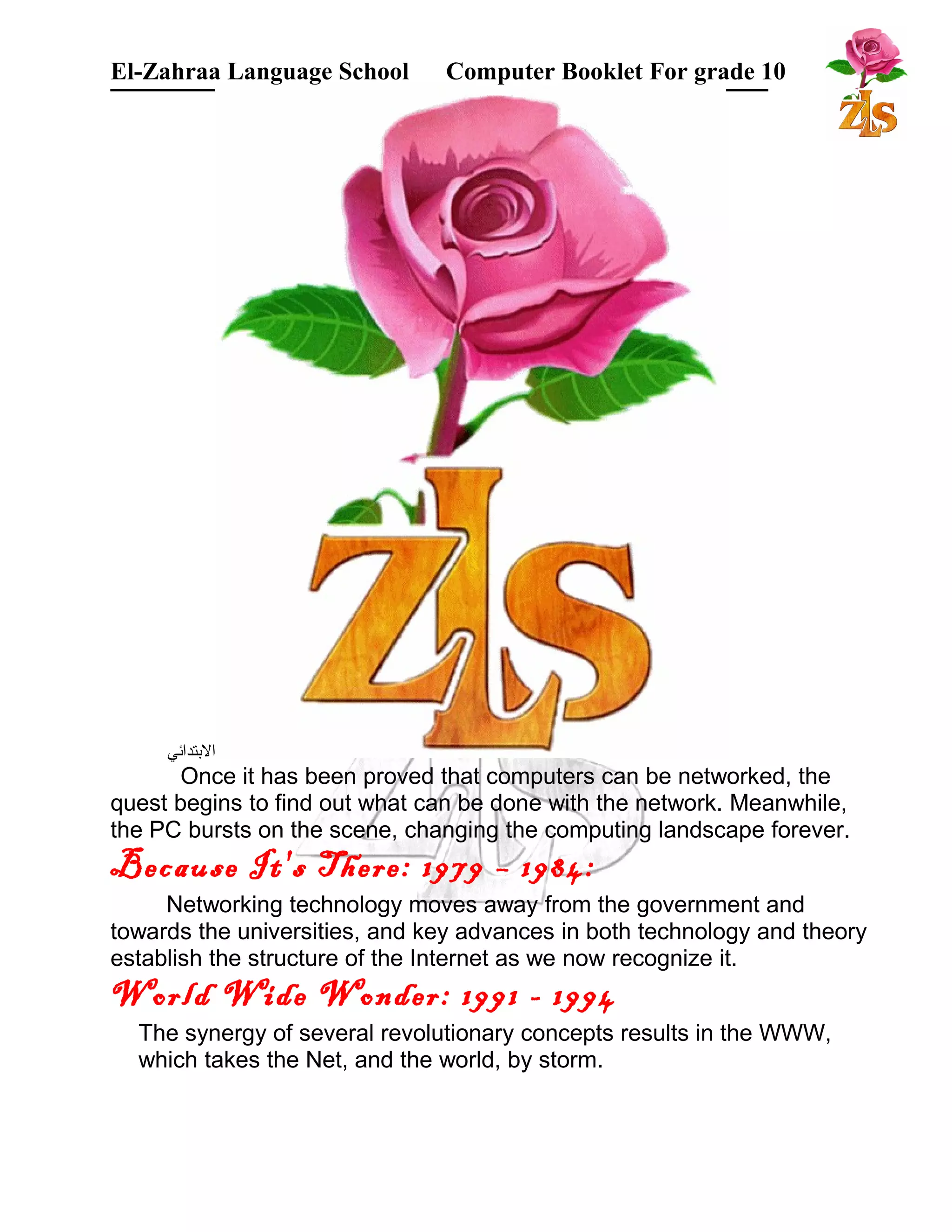 El-Zahraa Language School Computer Booklet For grade 10 
البتتدائي 
Once it has been proved that computers can be networked, the 
quest begins to find out what can be done with the network. Meanwhile, 
the PC bursts on the scene, changing the computing landscape forever. 
Because It's There: 1979 – 1984: 
Networking technology moves away from the government and 
towards the universities, and key advances in both technology and theory 
establish the structure of the Internet as we now recognize it. 
World Wide Wonder: 1991 - 1994 
The synergy of several revolutionary concepts results in the WWW, 
which takes the Net, and the world, by storm. 
 