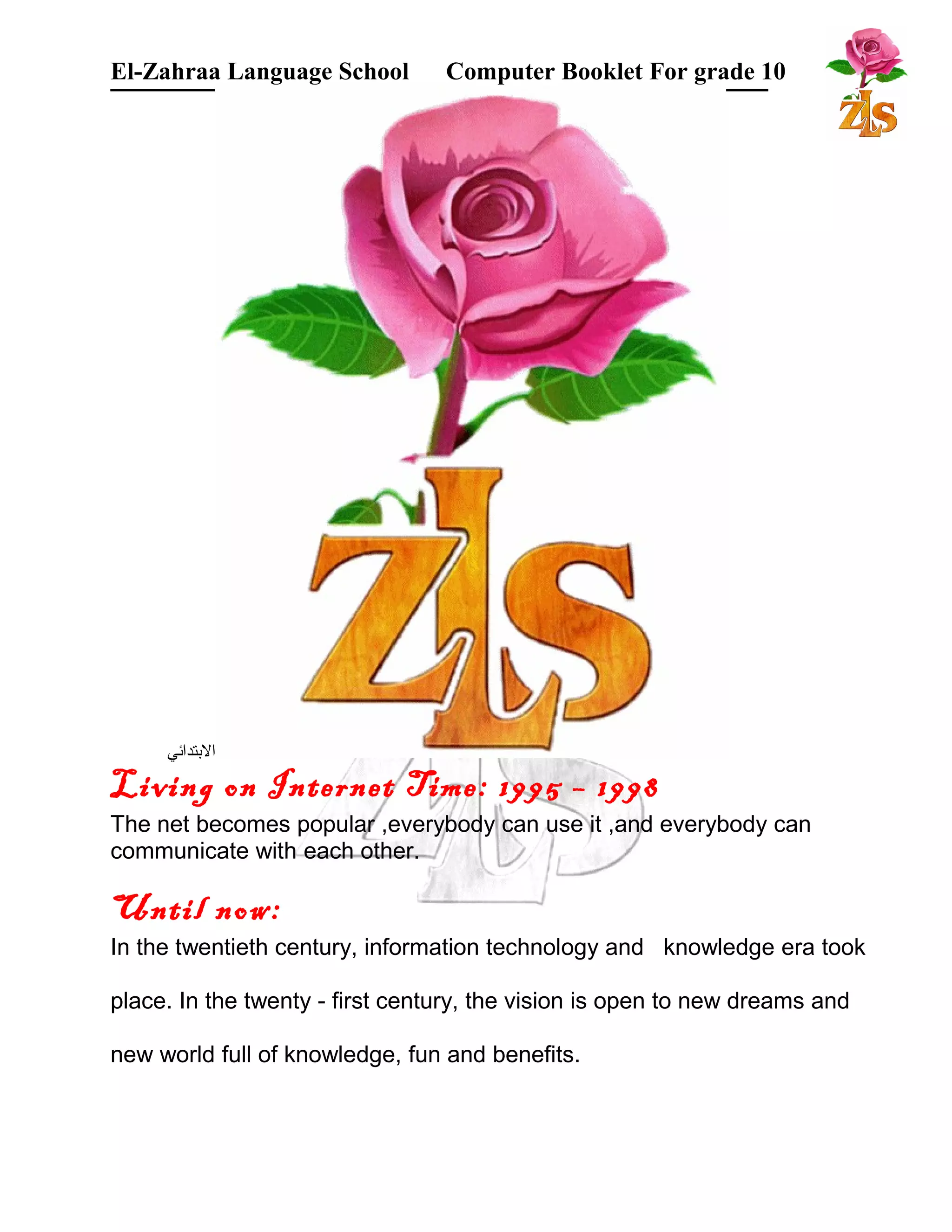 El-Zahraa Language School Computer Booklet For grade 10 
البتتدائي 
Living on Internet Time: 1995 – 1998 
The net becomes popular ,everybody can use it ,and everybody can 
communicate with each other. 
Until now: 
In the twentieth century, information technology and knowledge era took 
place. In the twenty - first century, the vision is open to new dreams and 
new world full of knowledge, fun and benefits. 
 