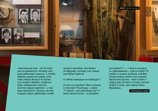 98
2015 FOM LABS Невидимая Страна
ФОТО: Максим Шингирей
«Экспозиция эта – ей 24 года,
она не меняется, потому что
еще работает хорошо, и чтобы
делать какую-то новую, это
надо такие деньги! А сейчас
она ничего. Может, когда-ни-
будь подкрасить что-то,
холсты серым цветом – и она
еще простоит. Потом, мы все
старые здесь работаем, когда
придут молодые, все будет
по-другому, потому что новые
уже будут веяния.
А сейчас молодые не приходят?
А что она придет? Вот сколько
я получаю? Чистыми – около
11 тысяч, что молодому-то? У
меня пенсия есть – а молодой
что будет? <…> вот я историк
по образованию – куда я пойду? Я
когда из школы уходила, в библи-
отеку можно пойти или в музей.
Музей мне ближе – вот я тут и
торчу уже 30 лет и 2 года, летом
будет 3 года, вот такой Илья
Муромец».
Смотритель музея
 