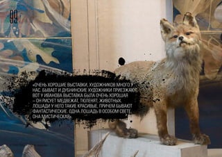 99
© FOM 2015. All rights reserved
«ОЧЕНЬ ХОРОШИЕ ВЫСТАВКИ, ХУДОЖНИКОВ МНОГО У
НАС. БЫВАЕТ И ДУБНИНСКИЕ ХУДОЖНИКИ ПРИЕЗЖАЮТ.
ВОТ У ИВАНОВА ВЫСТАВКА БЫЛА ОЧЕНЬ ХОРОШАЯ
– ОН РИСУЕТ МЕДВЕЖАТ, ТЮЛЕНЯТ, ЖИВОТНЫХ.
ЛОШАДИ У НЕГО ТАКИЕ КРАСИВЫЕ, ПРИЧЕМ БЫВАЮТ
ФАНТАСТИЧЕСКИЕ. ОДНА ЛОШАДЬ В ОСОБОМ СВЕТЕ,
ОНА МИСТИЧЕСКАЯ».
 