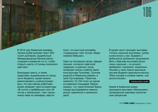 2015 FOM LABS Невидимая Страна
В 2014 году Кимрский краевед-
ческий музей выиграл грант 500
тысяч долларов, выделенный
Международным банком рекон-
струкции и развития на то, чтобы
открыть центр «Столица сапожного
царства».
Благодаря гранту, а также
средствам, выделенным из город-
ского бюджета, музей начали
ремонтировать и реконструиро-
вать. Но уже сейчас работники
музея проводят свои интерактивы
«В гостях у прабабушки» или «В
гостях у сапожника», поят школь-
ников чаем из самовара, хваста-
ются, что местный ансамбль
«Сударушка» поет лучше «Бура-
новских бабушек».
Один из последних залов, оформ-
ленный, согласно советской
традиции, в красных тонах,
посвящен жизни и работе авиа-
конструктора Туполева. Туполев
родился в Кимрском районе, в
селе Пустомазово. Памятник
самолету Ту-154 стоит на одной
из кимрских площадей. Можно
сказать, что туристический бренд
города выстраивается именно
вокург самолетов и сапожного
дела.
В музее часто проходят выставки.
«Очень хорошие выставки, худож-
ников много у нас. Бывает и
дубнинские художники приезжают.
Вот у Иванова выставка была
очень хорошая – он рисует
медвежат, тюленят, животных.
Лошади у него такие красивые,
причем бывают фантастические.
Одна лошадь в особом свете, она
мистическая».
Зимой в Кимрском музее
проходила выставка «Минусники»,
посвященная жертвам политиче-
ских репрессий.
Смотритель музея
106
 