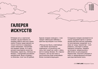 2015 FOM LABS Невидимая Страна
ГАЛЕРЕЯ
ИСКУССТВ
В Кимрах есть и картинная
галерея, где выставлены на
продажу работы местных худож-
ников. В залах представлены не
только полотна со среднерус-
скими пейзажами, портретами
или видами города, но и деко-
ративно-прикладное искусство.
Например, серия яиц, плетеных из
бисера, с портретами российских
императоров. Вход в галерею –
по билетам, стоят они 20 рублей.
Здание галереи освящено, о чем
говорят небольшие эмблемы с
крестом над входом и на стенах.
«Раньше мы были у светофора
– там более просторное
помещение, но выселили уже
пять лет назад нас сюда, и здесь
всё по-новому делаем. Но с другой
стороны, как-то все-таки в
христианском доме атмосфера
более соответствующая».
Сотрудники галереи занимаются не
только продажей картин и органи-
зацией мастер-классов (например,
по изготовлению сандалий), но и
сами не чужды творчества – поют
романсы, участвуют в между-
народных конкурсах. Недавно
на конкурсе, приуроченном к
200-летию со дня рождения
Лермонтова, получили спецприз и
книгу от международной ассоциа-
ции родственников поэта.
108
 