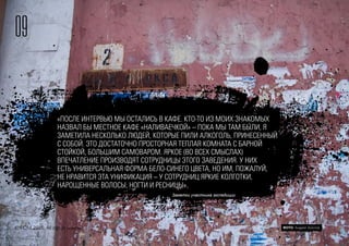 «ПОСЛЕ ИНТЕРВЬЮ МЫ ОСТАЛИСЬ В КАФЕ. КТО-ТО ИЗ МОИХ ЗНАКОМЫХ
НАЗВАЛ БЫ МЕСТНОЕ КАФЕ «НАЛИВАЕЧКОЙ» – ПОКА МЫ ТАМ БЫЛИ, Я
ЗАМЕТИЛА НЕСКОЛЬКО ЛЮДЕЙ, КОТОРЫЕ ПИЛИ АЛКОГОЛЬ, ПРИНЕСЕННЫЙ
С СОБОЙ. ЭТО ДОСТАТОЧНО ПРОСТОРНАЯ ТЕПЛАЯ КОМНАТА С БАРНОЙ
СТОЙКОЙ, БОЛЬШИМ САМОВАРОМ. ЯРКОЕ (ВО ВСЕХ СМЫСЛАХ)
ВПЕЧАТЛЕНИЕ ПРОИЗВОДЯТ СОТРУДНИЦЫ ЭТОГО ЗАВЕДЕНИЯ. У НИХ
ЕСТЬ УНИВЕРСАЛЬНАЯ ФОРМА БЕЛО-СИНЕГО ЦВЕТА, НО ИМ, ПОЖАЛУЙ,
НЕ НРАВИТСЯ ЭТА УНИФИКАЦИЯ – У СОТРУДНИЦ ЯРКИЕ КОЛГОТКИ,
НАРОЩЕННЫЕ ВОЛОСЫ, НОГТИ И РЕСНИЦЫ».
Заметки участника экспедиции
09
© FOM 2015. All rights reserved ФОТО: Андрей Золотов
 