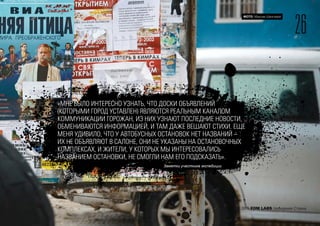 26
ФОТО: Максим Шингирей
2015 FOM LABS Невидимая Страна
«МНЕ БЫЛО ИНТЕРЕСНО УЗНАТЬ, ЧТО ДОСКИ ОБЪЯВЛЕНИЙ
(КОТОРЫМИ ГОРОД УСТАВЛЕН) ЯВЛЯЮТСЯ РЕАЛЬНЫМ КАНАЛОМ
КОММУНИКАЦИИ ГОРОЖАН, ИЗ НИХ УЗНАЮТ ПОСЛЕДНИЕ НОВОСТИ,
ОБМЕНИВАЮТСЯ ИНФОРМАЦИЕЙ, И ТАМ ДАЖЕ ВЕШАЮТ СТИХИ. ЕЩЕ
МЕНЯ УДИВИЛО, ЧТО У АВТОБУСНЫХ ОСТАНОВОК НЕТ НАЗВАНИЙ –
ИХ НЕ ОБЪЯВЛЯЮТ В САЛОНЕ, ОНИ НЕ УКАЗАНЫ НА ОСТАНОВОЧНЫХ
КОМПЛЕКСАХ, И ЖИТЕЛИ, У КОТОРЫХ МЫ ИНТЕРЕСОВАЛИСЬ
НАЗВАНИЕМ ОСТАНОВКИ, НЕ СМОГЛИ НАМ ЕГО ПОДСКАЗАТЬ».
Заметки участника экспедиции
 