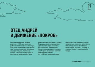 32
2015 FOM LABS Невидимая Страна
ОТЕЦ АНДРЕЙ
И ДВИЖЕНИЕ «ПОКРОВ»
Протоиерей Андрей Лазарев
родился в 1963 году, закончил
рыбинский авиационный техникум,
всю жизнь увлекался роком. Играл
сам, профессионально занимался
звукорежиссурой. Половина
группы, с которой он выступал в
молодости, решила найти Бога
через церковь, половина – отдала
богу душу из-за передозировки.
Один знакомый рок-музыкант,
который к тому времени уже
сменил кожанку на рясу, познако-
мил Андрея Лазарева с настояте-
лем собора в Кимрах.
И в 1992 году нынешний лидер
кимрской общественности решил
кардинально поменять свою жизнь,
став алтарником в Преображен-
ском соборе, а позже – и одним из
главных борцов с наркоманией в
городе.
 