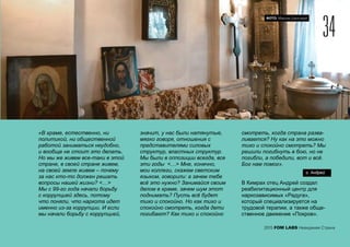 ФОТО: Максим Шингирей
«В храме, естественно, ни
политикой, ни общественной
работой заниматься неудобно,
и вообще не стоит это делать.
Но мы же живем все-таки в этой
стране, в своей стране живем,
на своей земле живем – почему
за нас кто-то должен решать
вопросы нашей жизни? <…>
Мы с 99-го года начали борьбу
с коррупцией здесь, потому
что поняли, что наркота идет
именно из-за коррупции. И если
мы начали борьбу с коррупцией,
значит, у нас были натянутые,
мягко говоря, отношения с
представителями силовых
структур, властных структур.
Мы были в оппозиции всегда, все
эти годы <…> Мне, конечно,
мои коллеги, скажем светским
языком, говорили: а зачем тебе
всё это нужно? Занимайся своим
делом в храме, зачем шум этот
поднимать? Пусть всё будет
тихо и спокойно. Но как тихо и
спокойно смотреть, когда дети
погибают? Как тихо и спокойно
смотреть, когда страна разва-
ливается? Ну как на это можно
тихо и спокойно смотреть? Мы
решили погибнуть в бою, но не
погибли, а победили, вот и всё.
Бог нам помог».
В Кимрах отец Андрей создал
реабилитационный центр для
наркозависимых «Радуга»,
который специализируется на
трудовой терапии, а также обще-
ственное движение «Покров».
34
2015 FOM LABS Невидимая Страна
о. Андрей
 