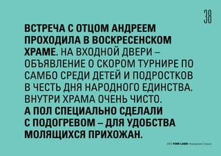 ВСТРЕЧА С ОТЦОМ АНДРЕЕМ
ПРОХОДИЛА В ВОСКРЕСЕНСКОМ
ХРАМЕ. НА ВХОДНОЙ ДВЕРИ –
ОБЪЯВЛЕНИЕ О СКОРОМ ТУРНИРЕ ПО
САМБО СРЕДИ ДЕТЕЙ И ПОДРОСТКОВ
В ЧЕСТЬ ДНЯ НАРОДНОГО ЕДИНСТВА.
ВНУТРИ ХРАМА ОЧЕНЬ ЧИСТО.
А ПОЛ СПЕЦИАЛЬНО СДЕЛАЛИ
С ПОДОГРЕВОМ – ДЛЯ УДОБСТВА
МОЛЯЩИХСЯ ПРИХОЖАН.
38
2015 FOM LABS Невидимая Страна
 